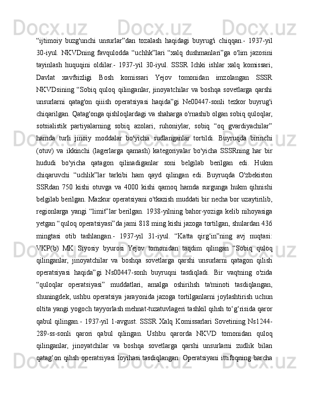 “ijtimoiy   buzg'unchi   unsurlar”dan   tozalash   haqidagi   buyrug'i   chiqqan.-   1937-yil
30-iyul.   NKVDning   favqulodda   “uchhk”lari   “xalq   dushmanlari”ga   o'lim   jazosini
tayinlash   huquqini   oldilar.-   1937-yil   30-iyul.   SSSR   Ichki   ishlar   xalq   komissari,
Davlat   xavfsizligi   Bosh   komissari   Yejov   tomonidan   imzolangan   SSSR
NKVDsining   “Sobiq   quloq   qilinganlar,   jinoyatchilar   va   boshqa   sovetlarga   qarshi
unsurlarni   qatag'on   qiiish   operatsiyasi   haqida”gi   Ne00447-sonli   tezkor   buyrug'i
chiqarilgan. Qatag'onga qishloqlardagi va shaharga o'rnashib olgan sobiq quloqlar,
sotsialistik   partiyalarning   sobiq   azolari,   ruhoniylar,   sobiq   “oq   gvardiyachilar”
hamda   turli   jinoiy   moddalar   bo'yicha   sudlanganlar   tortildi.   Buyruqda   birinchi
(otuv)   va   ikkinchi   (lagerlarga   qamash)   kategoriyalar   bo'yicha   SSSRning   har   bir
hududi   bo'yicha   qatagon   qilinadiganlar   soni   belgilab   berilgan   edi.   Hukm
chiqaruvchi   “uchlik”lar   tarkibi   ham   qayd   qilingan   edi.   Buyruqda   O'zbekiston
SSRdan   750   kishi   otuvga   va   4000   kishi   qamoq   hamda   surgunga   hukm   qihnishi
belgilab berilgan. Mazkur operatsiyani o'tkazish muddati bir necha bor uzaytirilib,
regionlarga   yangi   “limit”lar   berilgan.   1938-yilning   bahor-yoziga   kelib   nihoyasiga
yetgan “quloq operatsiyasi”da jami 818 ming kishi jazoga tortilgan, shulardan 436
mingtasi   otib   tashlangan.-   1937-yil   31-iyul.   “Katta   qirg‘in”ning   avj   nuqtasi:
VKP(b)   MK   Siyosiy   byurosi   Yejov   tomonidan   taqdim   qilingan   “Sobiq   quloq
qilinganlar,   jinoyatchilar   va   boshqa   sovetlarga   qarshi   unsurlarni   qatagon   qilish
operatsiyasi   haqida”gi   Ns00447-sonh   buyruqni   tasdiqladi.   Bir   vaqtning   o'zida
“quloqlar   operatsiyasi”   muddatlari,   amalga   oshirihsh   ta'minoti   tasdiqlangan,
shuningdek,   ushbu   operatsiya   jarayonida   jazoga   tortilganlarni   joylashtirish   uchun
oltita yangi yogoch tayyorlash mehnat-tuzatuvlageri tashkil qihsh to‘g‘risida qaror
qabul   qilingan.-   1937-yil   1-avgust.   SSSR   Xalq   Komissarlari   Sovetining   Ns1244-
289-ss-sonli   qarori   qabul   qilingan.   Ushbu   qarorda   NKVD   tomonidan   quloq
qilinganlar,   jinoyatchilar   va   boshqa   sovetlarga   qarshi   unsurlarni   zudlik   bilan
qatag‘on  qihsh  operatsiyasi   loyihasi  tasdiqlangan.  Operatsiyani  ittifoqning  barcha 