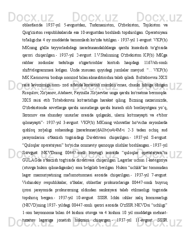 oblastlarida   1937-yil   5-avgustdan,   Turkmaniston,   O'zbekiston,   Tojikiston   va
Qirg'iziston respublikalarida esa 10-avgustdan boshlash topshirilgan. Operatsiyani
to'laligicha 4 oy muddatda tamomlash ko'zda tutilgan.- 1937-yil 1-avgust. VKP(b)
MKning   g'alla   tayyorlashdagi   zararkunandaliklarga   qarshi   kurashish   to'g'risida
qarori   chiqarilgan.-   1937-yil   2-avgust.   I.V.Stalinning   O'zbekiston   KP(b)   MKga
rahbar   xodimlar   tarkibiga   o'zgartirishlar   kiritish   haqidagi   1167/sh-sonli
shifrtelegrammasi   kelgan.   Unda   xususan   quyidagi   jumlalar   mavjud:   “...   VKP(b)
MK Karimovni boshqa nomzod bilan almashtirishni talab qiladi. Boltaboevni XKS
raisi lavozimiga nom- zod sifatida korsatish mumkin emas, chunki hibsga olingan
Risqulov, Xo'janov, Atabaev, Fayzulla Xo'jaevlar unga qarshi ko'rsatma bermoqda.
XKS   raisi   etib   To'rabekovni   ko'rsatishga   harakat   qiling.   Bizning   nazarimizda,
O'zbekistonda   sovetlarga   qarshi   unsurlarga   qarshi   kurash   olib   borilayotgani   yo‘q,
Ikromov   esa   shunday   unsurlar   orasida   qolganki,   ularni   ko'rmayapti   va   e'tibor
qilmayapti”-   1937-yil   3-avgust.   VKP(b)   MKning   vilnvatlar   ho'vicha   rayonlarda
qishloq   xo'jaligi   sohasidagi   |zararkunar(dAllte)u4i4M>i   2-3   tadan   ochiq   sud
jarayonlarini   o'tkazish   togrisidagi   Direktivasi   chiqarilgan.-   1937-yil   S-avgust.
“Quloqlar operatsiyasi” bo'yicha ommaviy qamoqqa olishlar boshlangan.- 1937-yil
S-avgust.   NKVDning   00447-sonli   buyrug'i   asosida   “quloqlar   operatsiyasi”ni
GULAGda o'tkazish tog'risida direktivasi chiqarilgan. Lagerlar uchun 1-kategoriya
(otuvga hukm qilinadiganlar) soni belgilab berilgan. Hukm “uchlik”lar tomonidan
lager   mamuriyatining   ma'lumotnomasi   asosida   chiqarilgan.-   1937-yil   7-avgust.
Vishinskiy   respublikalar,   o'lkalar,   oblastlar   prokurorlariga   00447-sonli   buyruq
ijrosi   jarayonida   prokurorning   oldindan   sanksiyasi   talab   etilmasligi   togrisida
topshiriq   bergan.-   1937-yil   10-avgust.   SSSR   Ichki   ishlar   xalq   komissarligi
(NKVD)ning 1937- yildagi 00447-sonli qarori asosida O'zSSR NKVDsi “uchligi”
1-son   bayonnoma   bilan   64   kishini   otuvga   va   4   kishini   10   yil   muddatga   mehnat-
tuzatuv   lageriga   jonatish   hukmini   chiqargan.-   1937-yil   11-avgust.   SSSR 
