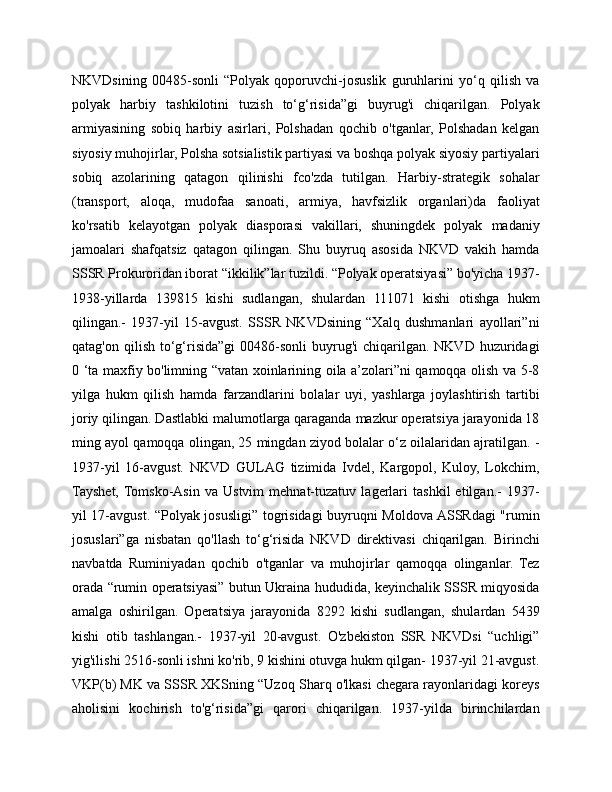 NKVDsining   00485-sonli   “Polyak   qoporuvchi-josuslik   guruhlarini   yo‘q   qilish   va
polyak   harbiy   tashkilotini   tuzish   to‘g‘risida”gi   buyrug'i   chiqarilgan.   Polyak
armiyasining   sobiq   harbiy   asirlari,   Polshadan   qochib   o'tganlar,   Polshadan   kelgan
siyosiy muhojirlar, Polsha sotsialistik partiyasi va boshqa polyak siyosiy partiyalari
sobiq   azolarining   qatagon   qilinishi   fco'zda   tutilgan.   Harbiy-strategik   sohalar
(transport,   aloqa,   mudofaa   sanoati,   armiya,   havfsizlik   organlari)da   faoliyat
ko'rsatib   kelayotgan   polyak   diasporasi   vakillari,   shuningdek   polyak   madaniy
jamoalari   shafqatsiz   qatagon   qilingan.   Shu   buyruq   asosida   NKVD   vakih   hamda
SSSR Prokuroridan iborat “ikkilik”lar tuzildi. “Polyak operatsiyasi” bo'yicha 1937-
1938-yillarda   139815   kishi   sudlangan,   shulardan   111071   kishi   otishga   hukm
qilingan.-   1937-yil   15-avgust.   SSSR   NKVDsining   “Xalq   dushmanlari   ayollari”ni
qatag'on  qilish  to‘g‘risida”gi  00486-sonli   buyrug'i   chiqarilgan. NKVD  huzuridagi
0 ‘ta maxfiy bo'limning “vatan xoinlarining oila a’zolari”ni qamoqqa olish va 5-8
yilga   hukm   qilish   hamda   farzandlarini   bolalar   uyi,   yashlarga   joylashtirish   tartibi
joriy qilingan. Dastlabki malumotlarga qaraganda mazkur operatsiya jarayonida 18
ming ayol qamoqqa olingan, 25 mingdan ziyod bolalar o‘z oilalaridan ajratilgan. -
1937-yil   16-avgust.   NKVD   GULAG   tizimida   Ivdel,   Kargopol,   Kuloy,   Lokchim,
Tayshet,  Tomsko-Asin   va   Ustvim   mehnat-tuzatuv   lagerlari   tashkil   etilgan.-   1937-
yil 17-avgust. “Polyak josusligi” togrisidagi buyruqni Moldova ASSRdagi "rumin
josuslari”ga   nisbatan   qo'llash   to‘g‘risida   NKVD   direktivasi   chiqarilgan.   Birinchi
navbatda   Ruminiyadan   qochib   o'tganlar   va   muhojirlar   qamoqqa   olinganlar.   Tez
orada “rumin operatsiyasi” butun Ukraina hududida, keyinchalik SSSR miqyosida
amalga   oshirilgan.   Operatsiya   jarayonida   8292   kishi   sudlangan,   shulardan   5439
kishi   otib   tashlangan.-   1937-yil   20-avgust.   O'zbekiston   SSR   NKVDsi   “uchligi”
yig'ilishi 2516-sonli ishni ko'rib, 9 kishini otuvga hukm qilgan- 1937-yil 21-avgust.
VKP(b) MK va SSSR XKSning “Uzoq Sharq o'lkasi chegara rayonlaridagi koreys
aholisini   kochirish   to'g‘risida”gi   qarori   chiqarilgan.   1937-yilda   birinchilardan 
