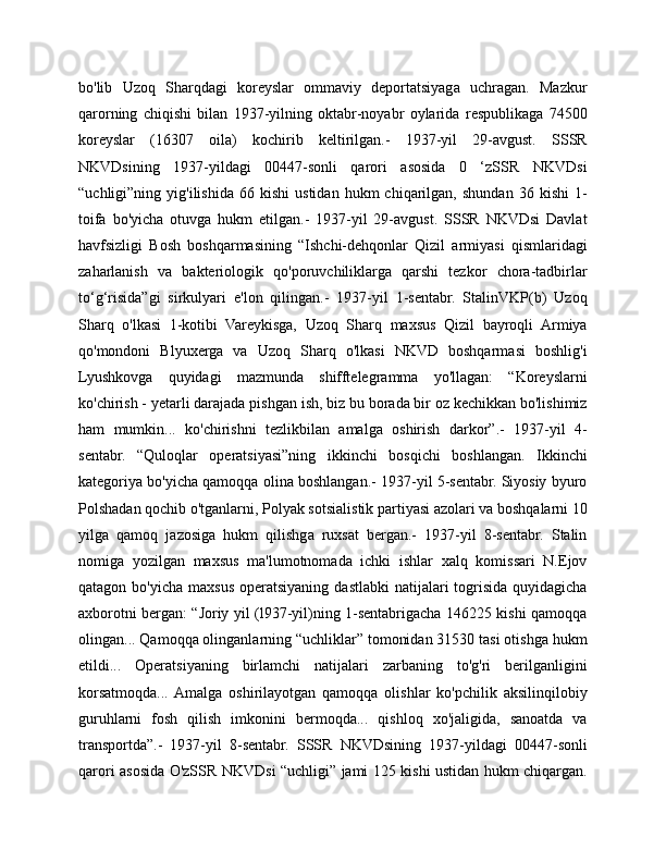 bo'lib   Uzoq   Sharqdagi   koreyslar   ommaviy   deportatsiyaga   uchragan.   Mazkur
qarorning   chiqishi   bilan   1937-yilning   oktabr-noyabr   oylarida   respublikaga   74500
koreyslar   (16307   oila)   kochirib   keltirilgan.-   1937-yil   29-avgust.   SSSR
NKVDsining   1937-yildagi   00447-sonli   qarori   asosida   0   ‘zSSR   NKVDsi
“uchligi”ning  yig'ilishida   66   kishi   ustidan   hukm   chiqarilgan,   shundan   36  kishi   1-
toifa   bo'yicha   otuvga   hukm   etilgan.-   1937-yil   29-avgust.   SSSR   NKVDsi   Davlat
havfsizligi   Bosh   boshqarmasining   “Ishchi-dehqonlar   Qizil   armiyasi   qismlaridagi
zaharlanish   va   bakteriologik   qo'poruvchiliklarga   qarshi   tezkor   chora-tadbirlar
to‘g‘risida”gi   sirkulyari   e'lon   qilingan.-   1937-yil   1-sentabr.   StalinVKP(b)   Uzoq
Sharq   o'lkasi   1-kotibi   Vareykisga,   Uzoq   Sharq   maxsus   Qizil   bayroqli   Armiya
qo'mondoni   Blyuxerga   va   Uzoq   Sharq   o'lkasi   NKVD   boshqarmasi   boshlig'i
Lyushkovga   quyidagi   mazmunda   shifftelegramma   yo'llagan:   “Koreyslarni
ko'chirish - yetarli darajada pishgan ish, biz bu borada bir oz kechikkan bo'lishimiz
ham   mumkin...   ko'chirishni   tezlikbilan   amalga   oshirish   darkor”.-   1937-yil   4-
sentabr.   “Quloqlar   operatsiyasi”ning   ikkinchi   bosqichi   boshlangan.   Ikkinchi
kategoriya bo'yicha qamoqqa olina boshlangan.- 1937-yil 5-sentabr. Siyosiy byuro
Polshadan qochib o'tganlarni, Polyak sotsialistik partiyasi azolari va boshqalarni 10
yilga   qamoq   jazosiga   hukm   qilishga   ruxsat   bergan.-   1937-yil   8-sentabr.   Stalin
nomiga   yozilgan   maxsus   ma'lumotnomada   ichki   ishlar   xalq   komissari   N.Ejov
qatagon  bo'yicha  maxsus  operatsiyaning  dastlabki  natijalari  togrisida  quyidagicha
axborotni bergan: “Joriy yil (l937-yil)ning 1-sentabrigacha 146225 kishi qamoqqa
olingan... Qamoqqa olinganlarning “uchliklar” tomonidan 31530 tasi otishga hukm
etildi...   Operatsiyaning   birlamchi   natijalari   zarbaning   to'g'ri   berilganligini
korsatmoqda...  Amalga   oshirilayotgan   qamoqqa   olishlar   ko'pchilik   aksilinqilobiy
guruhlarni   fosh   qilish   imkonini   bermoqda...   qishloq   xo'jaligida,   sanoatda   va
transportda”.-   1937-yil   8-sentabr.   SSSR   NKVDsining   1937-yildagi   00447-sonli
qarori asosida O'zSSR NKVDsi “uchligi” jami 125 kishi ustidan hukm chiqargan. 