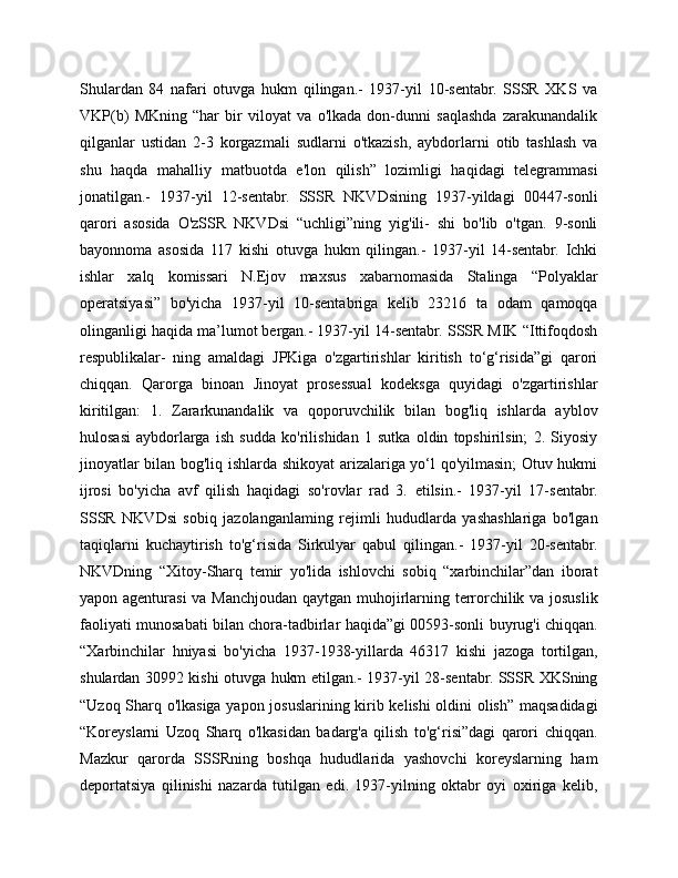 Shulardan   84   nafari   otuvga   hukm   qilingan.-   1937-yil   10-sentabr.   SSSR   XKS   va
VKP(b)   MKning   “har   bir   viloyat   va   o'lkada   don-dunni   saqlashda   zarakunandalik
qilganlar   ustidan   2-3   korgazmali   sudlarni   o'tkazish,   aybdorlarni   otib   tashlash   va
shu   haqda   mahalliy   matbuotda   e'lon   qilish”   lozimligi   haqidagi   telegrammasi
jonatilgan.-   1937-yil   12-sentabr.   SSSR   NKVDsining   1937-yildagi   00447-sonli
qarori   asosida   O'zSSR   NKVDsi   “uchligi”ning   yig'ili-   shi   bo'lib   o'tgan.   9-sonli
bayonnoma   asosida   117   kishi   otuvga   hukm   qilingan.-   1937-yil   14-sentabr.   Ichki
ishlar   xalq   komissari   N.Ejov   maxsus   xabarnomasida   Stalinga   “Polyaklar
operatsiyasi”   bo'yicha   1937-yil   10-sentabriga   kelib   23216   ta   odam   qamoqqa
olinganligi haqida ma’lumot bergan.- 1937-yil 14-sentabr. SSSR MIK “Ittifoqdosh
respublikalar-   ning   amaldagi   JPKiga   o'zgartirishlar   kiritish   to‘g‘risida”gi   qarori
chiqqan.   Qarorga   binoan   Jinoyat   prosessual   kodeksga   quyidagi   o'zgartirishlar
kiritilgan:   1.   Zararkunandalik   va   qoporuvchilik   bilan   bog'liq   ishlarda   ayblov
hulosasi   aybdorlarga   ish   sudda   ko'rilishidan   1   sutka   oldin   topshirilsin;   2.   Siyosiy
jinoyatlar bilan bog'liq ishlarda shikoyat arizalariga yo‘l qo'yilmasin; Otuv hukmi
ijrosi   bo'yicha   avf   qilish   haqidagi   so'rovlar   rad   3.   etilsin.-   1937-yil   17-sentabr.
SSSR   NKVDsi   sobiq   jazolanganlaming   rejimli   hududlarda   yashashlariga   bo'lgan
taqiqlarni   kuchaytirish   to'g‘risida   Sirkulyar   qabul   qilingan.-   1937-yil   20-sentabr.
NKVDning   “Xitoy-Sharq   temir   yo'lida   ishlovchi   sobiq   “xarbinchilar”dan   iborat
yapon agenturasi  va Manchjoudan qaytgan muhojirlarning terrorchilik va josuslik
faoliyati munosabati bilan chora-tadbirlar haqida”gi 00593-sonli buyrug'i chiqqan.
“Xarbinchilar   hniyasi   bo'yicha   1937-1938-yillarda   46317   kishi   jazoga   tortilgan,
shulardan 30992 kishi otuvga hukm etilgan.- 1937-yil 28-sentabr. SSSR XKSning
“Uzoq Sharq o'lkasiga yapon josuslarining kirib kelishi oldini olish” maqsadidagi
“Koreyslarni   Uzoq   Sharq   o'lkasidan   badarg'a   qilish   to'g‘risi”dagi   qarori   chiqqan.
Mazkur   qarorda   SSSRning   boshqa   hududlarida   yashovchi   koreyslarning   ham
deportatsiya   qilinishi   nazarda   tutilgan   edi.   1937-yilning   oktabr   oyi   oxiriga   kelib, 