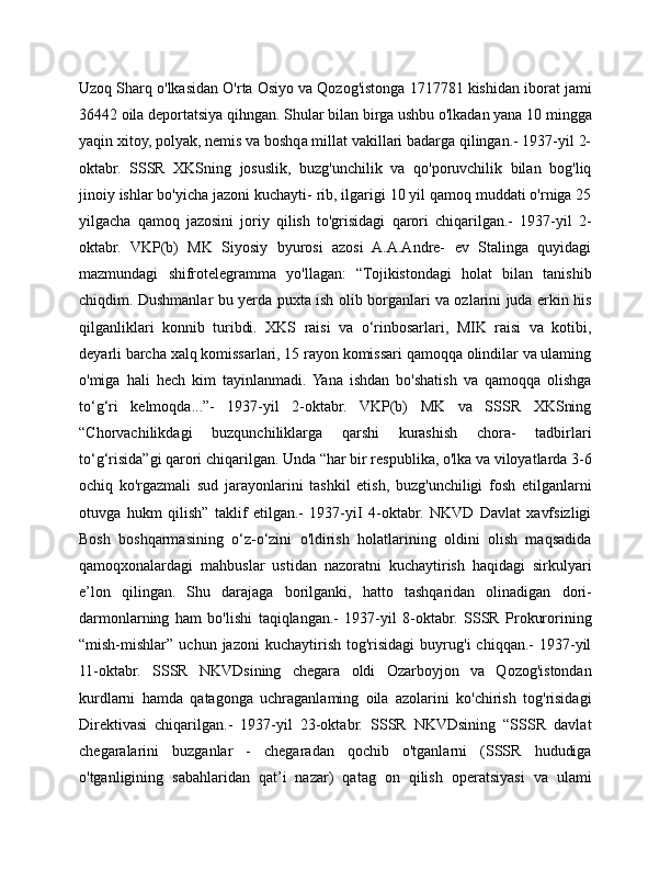 Uzoq Sharq o'lkasidan O'rta Osiyo va Qozog'istonga 1717781 kishidan iborat jami
36442 oila deportatsiya qihngan. Shular bilan birga ushbu o'lkadan yana 10 mingga
yaqin xitoy, polyak, nemis va boshqa millat vakillari badarga qilingan.- 1937-yil 2-
oktabr.   SSSR   XKSning   josuslik,   buzg'unchilik   va   qo'poruvchilik   bilan   bog'liq
jinoiy ishlar bo'yicha jazoni kuchayti- rib, ilgarigi 10 yil qamoq muddati o'rniga 25
yilgacha   qamoq   jazosini   joriy   qilish   to'grisidagi   qarori   chiqarilgan.-   1937-yil   2-
oktabr.   VKP(b)   MK   Siyosiy   byurosi   azosi   A.A.Andre-   ev   Stalinga   quyidagi
mazmundagi   shifrotelegramma   yo'llagan:   “Tojikistondagi   holat   bilan   tanishib
chiqdim. Dushmanlar bu yerda puxta ish olib borganlari va ozlarini juda erkin his
qilganliklari   konnib   turibdi.   XKS   raisi   va   o‘rinbosarlari,   MIK   raisi   va   kotibi,
deyarli barcha xalq komissarlari, 15 rayon komissari qamoqqa olindilar va ulaming
o'miga   hali   hech   kim   tayinlanmadi.  Yana   ishdan   bo'shatish   va   qamoqqa   olishga
to‘g‘ri   kelmoqda...”-   1937-yil   2-oktabr.   VKP(b)   MK   va   SSSR   XKSning
“Chorvachilikdagi   buzqunchiliklarga   qarshi   kurashish   chora-   tadbirlari
to‘g‘risida”gi qarori chiqarilgan. Unda “har bir respublika, o'lka va viloyatlarda 3-6
ochiq   ko'rgazmali   sud   jarayonlarini   tashkil   etish,   buzg'unchiligi   fosh   etilganlarni
otuvga   hukm   qilish”   taklif   etilgan.-   1937-yiI   4-oktabr.   NKVD   Davlat   xavfsizligi
Bosh   boshqarmasining   o‘z-o‘zini   o'ldirish   holatlarining   oldini   olish   maqsadida
qamoqxonalardagi   mahbuslar   ustidan   nazoratni   kuchaytirish   haqidagi   sirkulyari
e’lon   qilingan.   Shu   darajaga   borilganki,   hatto   tashqaridan   olinadigan   dori-
darmonlarning   ham   bo'lishi   taqiqlangan.-   1937-yil   8-oktabr.   SSSR   Prokurorining
“mish-mishlar”   uchun  jazoni   kuchaytirish   tog'risidagi   buyrug'i   chiqqan.-   1937-yil
11-oktabr.   SSSR   NKVDsining   chegara   oldi   Ozarboyjon   va   Qozog'istondan
kurdlarni   hamda   qatagonga   uchraganlaming   oila   azolarini   ko'chirish   tog'risidagi
Direktivasi   chiqarilgan.-   1937-yil   23-oktabr.   SSSR   NKVDsining   “SSSR   davlat
chegaralarini   buzganlar   -   chegaradan   qochib   o'tganlarni   (SSSR   hududiga
o'tganligining   sabahlaridan   qat’i   nazar)   qatag   on   qilish   operatsiyasi   va   ulami 