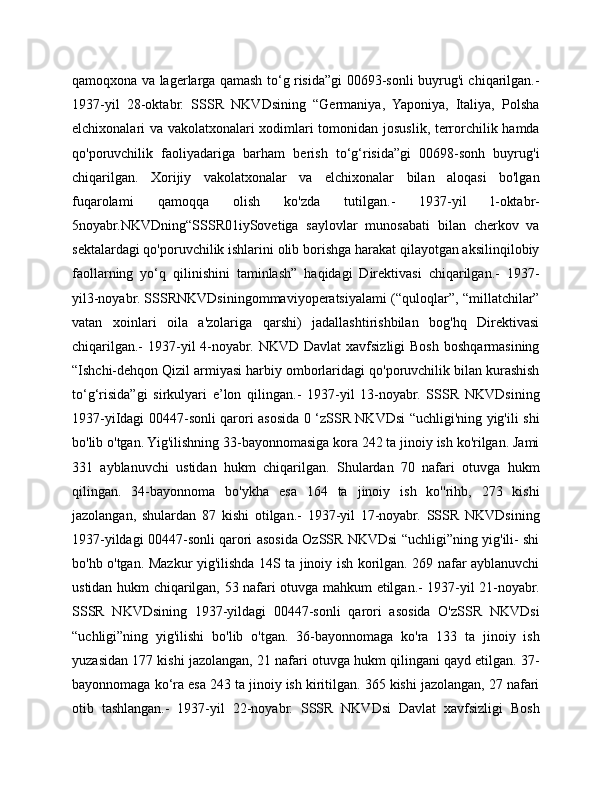 qamoqxona va lagerlarga qamash to‘g risida”gi 00693-sonli buyrug'i chiqarilgan.-
1937-yil   28-oktabr.   SSSR   NKVDsining   “Germaniya,   Yaponiya,   Italiya,   Polsha
elchixonalari va vakolatxonalari xodimlari tomonidan josuslik, terrorchilik hamda
qo'poruvchilik   faoliyadariga   barham   berish   to‘g‘risida”gi   00698-sonh   buyrug'i
chiqarilgan.   Xorijiy   vakolatxonalar   va   elchixonalar   bilan   aloqasi   bo'lgan
fuqarolami   qamoqqa   olish   ko'zda   tutilgan.-   1937-yil   l-oktabr-
5noyabr.NKVDning“SSSR01iySovetiga   saylovlar   munosabati   bilan   cherkov   va
sektalardagi qo'poruvchilik ishlarini olib borishga harakat qilayotgan aksilinqilobiy
faollarning   yo‘q   qilinishini   taminlash”   haqidagi   Direktivasi   chiqarilgan.-   1937-
yil3-noyabr. SSSRNKVDsiningommaviyoperatsiyalami (“quloqlar”, “millatchilar”
vatan   xoinlari   oila   a'zolariga   qarshi)   jadallashtirishbilan   bog'hq   Direktivasi
chiqarilgan.-   1937-yil   4-noyabr.  NKVD  Davlat  xavfsizligi   Bosh  boshqarmasining
“Ishchi-dehqon Qizil armiyasi harbiy omborlaridagi qo'poruvchilik bilan kurashish
to‘g‘risida”gi   sirkulyari   e’lon   qilingan.-   1937-yil   13-noyabr.   SSSR   NKVDsining
1937-yiIdagi 00447-sonli qarori asosida 0 ‘zSSR NKVDsi “uchligi'ning yig'ili shi
bo'lib o'tgan. Yig'ilishning 33-bayonnomasiga kora 242 ta jinoiy ish ko'rilgan. Jami
331   ayblanuvchi   ustidan   hukm   chiqarilgan.   Shulardan   70   nafari   otuvga   hukm
qilingan.   34-bayonnoma   bo'ykha   esa   164   ta   jinoiy   ish   ko''rihb,   273   kishi
jazolangan,   shulardan   87   kishi   otilgan.-   1937-yil   17-noyabr.   SSSR   NKVDsining
1937-yildagi 00447-sonli qarori asosida OzSSR NKVDsi “uchligi”ning yig'ili- shi
bo'hb o'tgan. Mazkur yig'ilishda 14S ta jinoiy ish korilgan. 269 nafar ayblanuvchi
ustidan hukm chiqarilgan, 53 nafari otuvga mahkum etilgan.- 1937-yil 21-noyabr.
SSSR   NKVDsining   1937-yildagi   00447-sonli   qarori   asosida   O'zSSR   NKVDsi
“uchligi”ning   yig'ilishi   bo'lib   o'tgan.   36-bayonnomaga   ko'ra   133   ta   jinoiy   ish
yuzasidan 177 kishi jazolangan, 21 nafari otuvga hukm qilingani qayd etilgan. 37-
bayonnomaga ko‘ra esa 243 ta jinoiy ish kiritilgan. 365 kishi jazolangan, 27 nafari
otib   tashlangan.-   1937-yil   22-noyabr.   SSSR   NKVDsi   Davlat   xavfsizligi   Bosh 