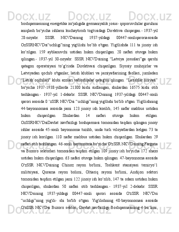 boshqarmasining energetika xo'jaligida germaniyalik josus- qoporuvchilar guruhini
aniqlash   bo‘yicha   ishlarni   kuchaytirish   tog'risidagi   Direktiva  chiqargan.-   1937-yil
28-noyabr.   SSSR   NKVDsining   1937-yildagi   00447-sonliqaroriasosida
OzSSRNKVDsi“uchligi”ning   yig'ilishi   bo‘hb   o'tgan.  Yig'ilishda   111   ta   jinoiy   ish
ko‘rilgan.   159   ayblanuvchi   ustidan   hukm   chiqarilgan.   20   nafari   otuvga   hukm
qilingan.-   1937-yil   30-noyabr.   SSSR   NKVDsining   “Latviya   josuslari”ga   qarshi
qatagon   operatsiyasi   to‘g‘risda   Direktivasi   chiqarilgan.   Siyosiy   muhojirlar   va
Latviyadan   qochib   o'tganlar,   latish   klublari   va   jamiyatlarining   faollari,   jumladan
“Latish oqchilari” klubi azolari vaboshqalar qatag'on qilingan. “Latishlar liniyasi”
bo'yicha   1937-1938-yillarda   21300   kishi   sudlangan,   shulardan   16575   kishi   otib
tashlangan.-   1937-yil   1-dekabr.   SSSR   NKVDsining   1937-yildagi   00447-sonli
qarori asosida 0 ‘zSSR NKVDsi “uchligi”ning yig'ihshi bo'lib o'tgan. Yig'ilishning
44-bayonnomasi   asosida   jami   123   jinoiy   ish   korilib,   145   nafar   mahbus   ustidan
hukm   chiqarilgan.   Shulardan   14   nafari   otuvga   hukm   etilgan.
OzSSRNKVDsiDavlat   xavfsizligi   boshqarmasi   tomonidan   taqdim   qilingan   jinoiy
ishlar   asosida   45-sonli   bayonnoma   tuzihb,   unda   turli   viloyatlardan   kelgan   73   ta
jinoiy   ish   korilgan.   110   nafar   mahbus   ustidan   hukm   chiqarilgan.   Shulardan   29
nafari otib tashlangan. 46-sonli bayonnoma bo'yicha O'zSSR NKVDsining Fargona
va Buxoro sektorlari  tomonidan  taqdim  etilgan  109 jinoiy ish  bo'yicha 172 shaxs
ustidan hukm chiqarilgan. 63 nafari otuvga hukm qilingan. 47-bayonnoma asosida
O'zSSR   NKVDsining   Chinoz   rayon   bo'limi,   Toshkent   stansiyasi   temiryo‘1
militsiyasi,   Qurama   rayon   bolimi,   Oltiariq   rayoni   bo'limi,   Andijon   sektori
tomonidan taqdim etilgan jami 122 jinoiy ish ko‘rilib, 147 ta odam ustidan hukm
chiqarilgan,   shulardan   50   nafari   otib   tashlangan.-   1937-yiI   2-dekabr.   SSSR
NKVDsining   1937-yildagi   00447-sonli   qarori   asosida   O'zSSR   NKVDsi
“uchligi”ning   yig'ili-   shi   bo'lib   o'tgan.   Yig'ilishning   48-bayonnomasi   asosida
O'zSSR   NKVDsi   Buxoro   sektori,   Davlat   xavfsizligi   Boshqarmasining   4-bo‘Iimi, 