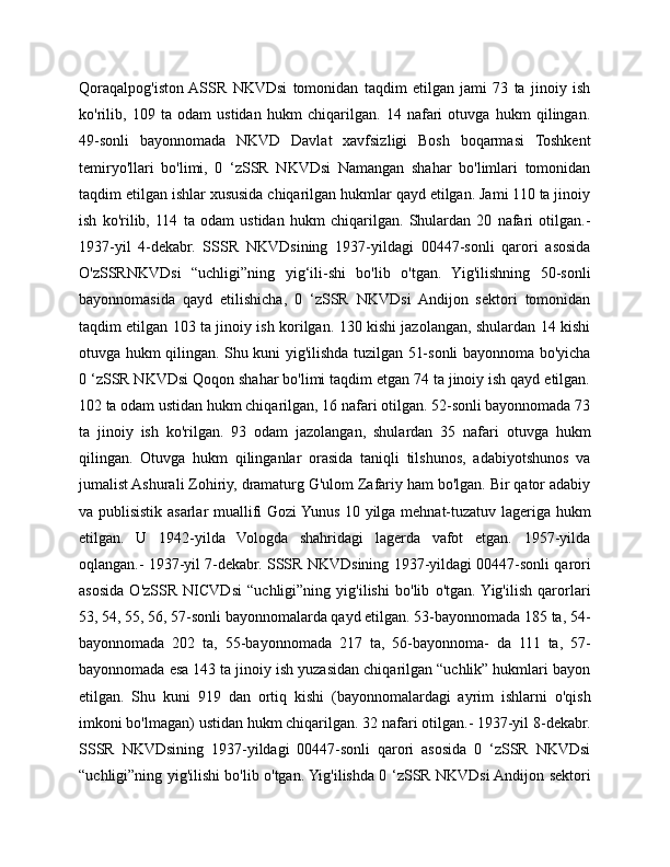 Qoraqalpog'iston  ASSR   NKVDsi   tomonidan   taqdim   etilgan   jami   73   ta   jinoiy   ish
ko'rilib,   109   ta   odam   ustidan   hukm   chiqarilgan.   14   nafari   otuvga   hukm   qilingan.
49-sonli   bayonnomada   NKVD   Davlat   xavfsizligi   Bosh   boqarmasi   Toshkent
temiryo'llari   bo'limi,   0   ‘zSSR   NKVDsi   Namangan   shahar   bo'limlari   tomonidan
taqdim etilgan ishlar xususida chiqarilgan hukmlar qayd etilgan. Jami 110 ta jinoiy
ish   ko'rilib,   114   ta   odam   ustidan   hukm   chiqarilgan.   Shulardan   20   nafari   otilgan.-
1937-yil   4-dekabr.   SSSR   NKVDsining   1937-yildagi   00447-sonli   qarori   asosida
O'zSSRNKVDsi   “uchligi”ning   yig‘ili-shi   bo'lib   o'tgan.   Yig'ilishning   50-sonli
bayonnomasida   qayd   etilishicha,   0   ‘zSSR   NKVDsi   Andijon   sektori   tomonidan
taqdim etilgan 103 ta jinoiy ish korilgan. 130 kishi jazolangan, shulardan 14 kishi
otuvga hukm qilingan. Shu kuni yig'ilishda tuzilgan 51-sonli bayonnoma bo'yicha
0 ‘zSSR NKVDsi Qoqon shahar bo'limi taqdim etgan 74 ta jinoiy ish qayd etilgan.
102 ta odam ustidan hukm chiqarilgan, 16 nafari otilgan. 52-sonli bayonnomada 73
ta   jinoiy   ish   ko'rilgan.   93   odam   jazolangan,   shulardan   35   nafari   otuvga   hukm
qilingan.   Otuvga   hukm   qilinganlar   orasida   taniqli   tilshunos,   adabiyotshunos   va
jumalist Ashurali Zohiriy, dramaturg G'ulom Zafariy ham bo'lgan. Bir qator adabiy
va publisistik asarlar muallifi Gozi Yunus 10 yilga mehnat-tuzatuv lageriga hukm
etilgan.   U   1942-yilda   Vologda   shahridagi   lagerda   vafot   etgan.   1957-yilda
oqlangan.- 1937-yil 7-dekabr. SSSR NKVDsining 1937-yildagi 00447-sonli qarori
asosida   O'zSSR   NICVDsi   “uchligi”ning   yig'ilishi   bo'lib   o'tgan.  Yig'ilish   qarorlari
53, 54, 55, 56, 57-sonli bayonnomalarda qayd etilgan. 53-bayonnomada 185 ta, 54-
bayonnomada   202   ta,   55-bayonnomada   217   ta,   56-bayonnoma-   da   111   ta,   57-
bayonnomada esa 143 ta jinoiy ish yuzasidan chiqarilgan “uchlik” hukmlari bayon
etilgan.   Shu   kuni   919   dan   ortiq   kishi   (bayonnomalardagi   ayrim   ishlarni   o'qish
imkoni bo'lmagan) ustidan hukm chiqarilgan. 32 nafari otilgan.- 1937-yil 8-dekabr.
SSSR   NKVDsining   1937-yildagi   00447-sonli   qarori   asosida   0   ‘zSSR   NKVDsi
“uchligi”ning yig'ilishi bo'lib o'tgan. Yig'ilishda 0 ‘zSSR NKVDsi Andijon sektori 