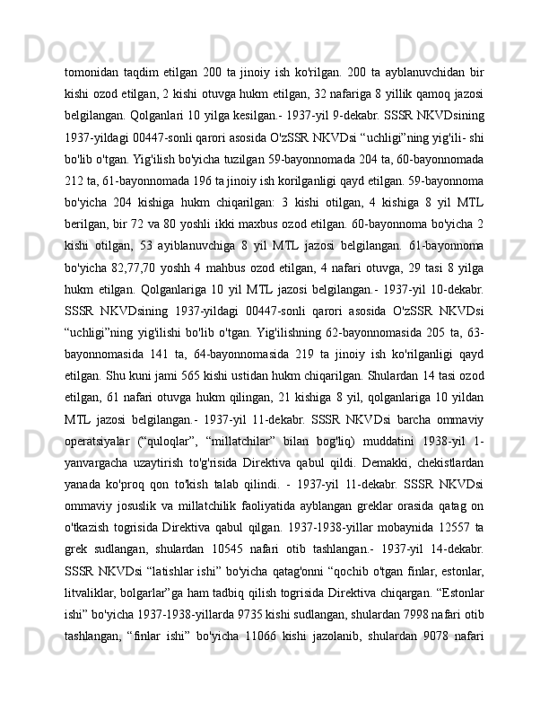 tomonidan   taqdim   etilgan   200   ta   jinoiy   ish   ko'rilgan.   200   ta   ayblanuvchidan   bir
kishi ozod etilgan, 2 kishi otuvga hukm etilgan, 32 nafariga 8 yillik qamoq jazosi
belgilangan. Qolganlari 10 yilga kesilgan.- 1937-yil 9-dekabr. SSSR NKVDsining
1937-yildagi 00447-sonli qarori asosida O'zSSR NKVDsi “uchligi”ning yig'ili- shi
bo'lib o'tgan. Yig'ilish bo'yicha tuzilgan 59-bayonnomada 204 ta, 60-bayonnomada
212 ta, 61-bayonnomada 196 ta jinoiy ish korilganligi qayd etilgan. 59-bayonnoma
bo'yicha   204   kishiga   hukm   chiqarilgan:   3   kishi   otilgan,   4   kishiga   8   yil   MTL
berilgan, bir 72 va 80 yoshli ikki maxbus ozod etilgan. 60-bayonnoma bo'yicha 2
kishi   otilgan,   53   ayiblanuvchiga   8   yil   MTL   jazosi   belgilangan.   61-bayonnoma
bo'yicha   82,77,70   yoshh   4   mahbus   ozod   etilgan,   4   nafari   otuvga,   29   tasi   8   yilga
hukm   etilgan.   Qolganlariga   10   yil   MTL  jazosi   belgilangan.-   1937-yil   10-dekabr.
SSSR   NKVDsining   1937-yildagi   00447-sonli   qarori   asosida   O'zSSR   NKVDsi
“uchligi”ning   yig'ilishi   bo'lib   o'tgan.  Yig'ilishning   62-bayonnomasida   205   ta,   63-
bayonnomasida   141   ta,   64-bayonnomasida   219   ta   jinoiy   ish   ko'rilganligi   qayd
etilgan. Shu kuni jami 565 kishi ustidan hukm chiqarilgan. Shulardan 14 tasi ozod
etilgan,   61   nafari   otuvga   hukm   qilingan,   21   kishiga   8   yil,   qolganlariga   10   yildan
MTL   jazosi   belgilangan.-   1937-yil   11-dekabr.   SSSR   NKVDsi   barcha   ommaviy
operatsiyalar   (“quloqlar”,   “millatchilar”   bilan   bog'liq)   muddatini   1938-yil   1-
yanvargacha   uzaytirish   to'g'risida   Direktiva   qabul   qildi.   Demakki,   chekistlardan
yanada   ko'proq   qon   to'kish   talab   qilindi.   -   1937-yil   11-dekabr.   SSSR   NKVDsi
ommaviy   josuslik   va   millatchilik   faoliyatida   ayblangan   greklar   orasida   qatag   on
o'tkazish   togrisida   Direktiva   qabul   qilgan.   1937-1938-yillar   mobaynida   12557   ta
grek   sudlangan,   shulardan   10545   nafari   otib   tashlangan.-   1937-yil   14-dekabr.
SSSR  NKVDsi  “latishlar  ishi”  bo'yicha  qatag'onni  “qochib  o'tgan  finlar,  estonlar,
litvaliklar, bolgarlar”ga ham tadbiq qilish togrisida Direktiva chiqargan. “Estonlar
ishi” bo'yicha 1937-1938-yillarda 9735 kishi sudlangan, shulardan 7998 nafari otib
tashlangan,   “finlar   ishi”   bo'yicha   11066   kishi   jazolanib,   shulardan   9078   nafari 