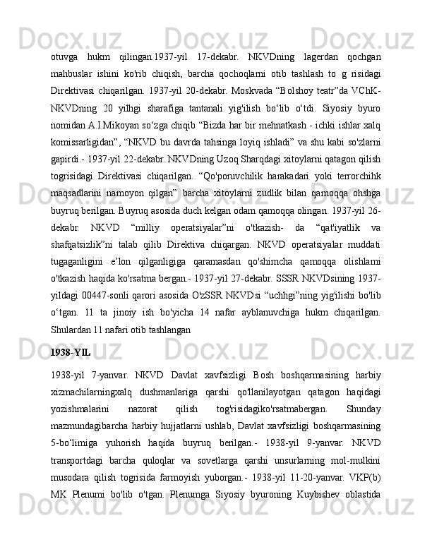 otuvga   hukm   qilingan.1937-yil   17-dekabr.   NKVDning   lagerdan   qochgan
mahbuslar   ishini   ko'rib   chiqish,   barcha   qochoqlarni   otib   tashlash   to   g   risidagi
Direktivasi   chiqarilgan.   1937-yil   20-dekabr.   Moskvada   “Bolshoy   teatr”da  VChK-
NKVDning   20   yilhgi   sharafiga   tantanali   yig'ilish   bo‘lib   o‘tdi.   Siyosiy   byuro
nomidan A.I.Mikoyan so‘zga chiqib “Bizda har bir mehnatkash - ichki ishlar xalq
komissarligidan”, “NKVD bu davrda tahsinga loyiq ishladi” va shu kabi so'zlarni
gapirdi.- 1937-yil 22-dekabr. NKVDning Uzoq Sharqdagi xitoylarni qatagon qilish
togrisidagi   Direktivasi   chiqarilgan.   “Qo'poruvchilik   harakadari   yoki   terrorchihk
maqsadlarini   namoyon   qilgan”   barcha   xitoylarni   zudlik   bilan   qamoqqa   ohshga
buyruq berilgan. Buyruq asosida duch kelgan odam qamoqqa olingan. 1937-yil 26-
dekabr.   NKVD   “milliy   operatsiyalar”ni   o'tkazish-   da   “qat'iyatlik   va
shafqatsizlik”ni   talab   qilib   Direktiva   chiqargan.   NKVD   operatsiyalar   muddati
tugaganligini   e’lon   qilganligiga   qaramasdan   qo'shimcha   qamoqqa   olishlami
o'tkazish haqida ko'rsatma bergan.- 1937-yil 27-dekabr. SSSR NKVDsining 1937-
yildagi 00447-sonli  qarori asosida O'zSSR NKVDsi “uchhgi”ning yig'ilishi  bo'lib
o‘tgan.   11   ta   jinoiy   ish   bo'yicha   14   nafar   ayblanuvchiga   hukm   chiqarilgan.
Shulardan 11 nafari otib tashlangan
1938-YIL
1938-yil   7-yanvar.   NKVD   Davlat   xavfsizligi   Bosh   boshqarmasining   harbiy
xizmachilarningxalq   dushmanlariga   qarshi   qo'llanilayotgan   qatagon   haqidagi
yozishmalarini   nazorat   qilish   tog'risidagiko'rsatmabergan.   Shunday
mazmundagibarcha   harbiy   hujjatlarni   ushlab,   Davlat   xavfsizligi   boshqarmasining
5-bo‘limiga   yuhorish   haqida   buyruq   berilgan.-   1938-yil   9-yanvar.   NKVD
transportdagi   barcha   quloqlar   va   sovetlarga   qarshi   unsurlarning   mol-mulkini
musodara   qilish   togrisida   farmoyish   yuborgan.-   1938-yil   11-20-yanvar.   VKP(b)
MK   Plenumi   bo'lib   o'tgan.   Plenumga   Siyosiy   byuroning   Kuybishev   oblastida 