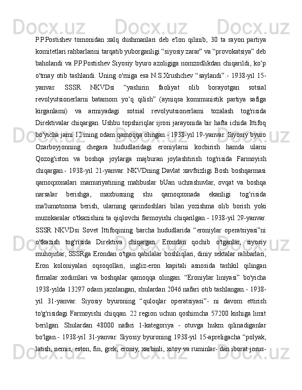 P.P.Postishev   tomonidan   xalq   dushmanlari   deb   e'lon   qilinib,   30   ta   rayon   partiya
komitetlari rahbarlarini tarqatib yuborganligi “siyosiy zarar” va “provokatsiya” deb
baholandi va P.P.Postishev Siyosiy byuro azoligiga nomzodlikdan chiqarildi, ko‘p
o'tmay  otib  tashlandi.  Uning o'rniga  esa  N.S.Xrushchev  “saylandi”.-  1938-yil  15-
yanvar.   SSSR   NKVDsi   “yashirin   faoliyat   olib   borayotgan   sotsial
revolyutsionerlarni   batamom   yo‘q   qilish”   (ayniqsa   kommunistik   partiya   safiga
kirganlami)   va   armiyadagi   sotsial   revolyutsionerlami   tozalash   tog'risida
Direktivalar chiqargan. Ushbu topshiriqlar ijrosi jarayonida bir hafta ichida Ittifoq
bo'yicha jami 12 ming odam qamoqqa olingan.- 1938-yil 19-yanvar. Siyosiy byuro
Ozarboyjonning   chegara   hududlaridagi   eroniylarni   kocbirish   hamda   ularni
Qozog'iston   va   boshqa   joylarga   majburan   joylashtirish   tog'risida   Farmoyish
chiqargan.-   1938-yil   21-yanvar.   NKVDning   Davlat   xavfsizligi   Bosh   boshqarmasi
qamoqxonalari   mamuriyatining   mahbuslar   bUan   uchrashuvlar,   ovqat   va   boshqa
narsalar   berishga,   maxbusning   shu   qamoqxonada   ekanligi   tog‘risida
ma'lumotnoma   berish,   ularning   qarindoshlari   bilan   yozishma   olib   borish   yoki
muzokaralar o'tkazishini ta qiqlovchi farmoyishi chiqarilgan.- 1938-yil 29-yanvar.
SSSR   NKVDsi   Sovet   Ittifoqining   barcha   hududlarida   “eroniylar   operatsiyasi”ni
o'tkazish   tog'risida   Direktiva   chiqargan.   Erondan   qochib   o'tganlar,   siyosiy
muhojirlar, SSSRga Erondan o'tgan qabilalar boshliqlari, diniy sektalar rahbarlari,
Eron   koloniyalari   oqsoqollari,   ingliz-eron   kapitali   asnosida   tashkil   qilingan
firmalar   xodimlari   va   boshqalar   qamoqqa   olingan.   “Eroniylar   liniyasi”   bo'yicha
1938-yilda 13297 odam jazolangan, shulardan 2046 nafari otib tashlangan.- 1938-
yil   31-yanvar.   Siyosiy   byuroning   “quloqlar   operatsiyasi”-   ni   davom   ettirish
to'g'risidagi   Farmoyishi  chiqqan.  22 region uchun  qoshimcha  57200  kishiga  limit
berilgan.   Shulardan   48000   nafari   1-kategoriya   -   otuvga   hukm   qilinadiganlar
bo'lgan.- 1938-yiI 31-yanvar. Siyosiy byuroning 1938-yil 15-apreligacha “polyak,
latish, nemis, eston, fin, grek, eroniy, xarbinli, xitoy va ruminlar- dan iborat josus- 