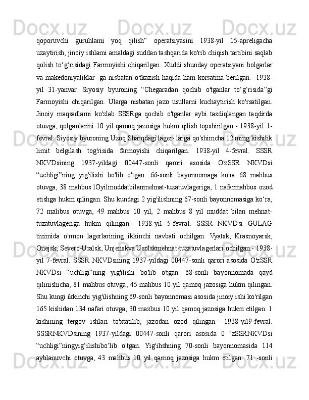 qoporuvchi   guruhlami   yoq   qilish”   operatsiyasini   1938-yil   15-apreligacha
uzaytirish, jinoiy ishlami amaldagi suddan tashqarida ko'rib chiqish tartibini saqlab
qolish to‘g‘risidagi  Farmoyishi  chiqarilgan. Xuddi shunday operatsiyani  bolgarlar
va makedoniyaliklar- ga nisbatan o'tkazish haqida ham korsatma berilgan.-  1938-
yil   31-yanvar.   Siyosiy   byuroning   “Chegaradan   qochib   o'tganlar   to‘g‘risida”gi
Farmoyishi   chiqarilgan.   Ularga   nisbatan   jazo   usullarni   kuchaytirish   ko'rsatilgan.
Jinoiy   maqsadlarni   ko'zlab   SSSRga   qochib   o'tganlar   aybi   tasdiqlangan   taqdirda
otuvga, qolganlarini 10 yil qamoq jazosiga hukm  qilish topshirilgan.- 1938-yil 1-
fevral. Siyosiy byuroning Uzoq Sharqdagi lager- larga qo'shimcha 12 ming kishihk
limit   belgilash   tog'risida   farmoyishi   chiqarilgan.   1938-yil   4-fevral.   SSSR
NKVDsining   1937-yildagi   00447-sonli   qarori   asosida   O'zSSR   NKVDsi
“uchligi”ning   yig'ilishi   bo'lib   o'tgan.   66-sonli   bayonnomaga   ko'ra   68   mahbus
otuvga, 38 mahbus lOyilmuddatbilanmehnat-tuzatuvlageriga, 1 nafarmahbus ozod
etishga hukm qilingan. Shu kundagi 2 yig'ilishning 67-sonli bayonnomasiga ko‘ra,
72   malibus   otuvga,   49   mahbus   10   yil,   2   mahbus   8   yil   muddat   bilan   mehnat-
tuzatuvlageriga   hukm   qilingan.-   1938-yil   5-fevraI.   SSSR   NKVDsi   GULAG
tizimida   o'rmon   lagerlarining   ikkinchi   navbati   ochilgan.   Vyatsk,   Krasnoyarsk,
Onejsk, Severo-Uralsk, Unjenskva Usolskmehnat-tuzatuvlagerlari ochilgan.- 1938-
yil   7-fevral.   SSSR   NKVDsining   1937-yildagi   00447-sonli   qarori   asosida   O'zSSR
NKVDsi   “uchligi”ning   yig'ilishi   bo'lib   o'tgan.   68-sonli   bayonnomada   qayd
qilinishicha, 81 mahbus otuvga, 45 mahbus 10 yil qamoq jazosiga hukm qilingan.
Shu kungi ikkinchi yig'ilishning 69-sonli bayonnomasi asosida jinoiy ishi ko'rilgan
165 kishidan 134 nafari otuvga, 30 maxbus 10 yil qamoq jazosiga hukm etilgan. 1
kishining   tergov   ishlari   to'xtatilib,   jazodan   ozod   qilingan.-   1938-yil9-fevral.
SSSRNKVDsining   1937-yildagi   00447-sonli   qarori   asosida   0   ‘zSSRNKVDsi
“uchligi”ningyig‘ilishibo‘lib   o'tgan.   Yig'ihshning   70-sonli   bayonnomasida   114
ayblanuvchi   otuvga,   43   mahbus   10   yil   qamoq   jazosiga   hukm   etilgan.   71   -sonli 