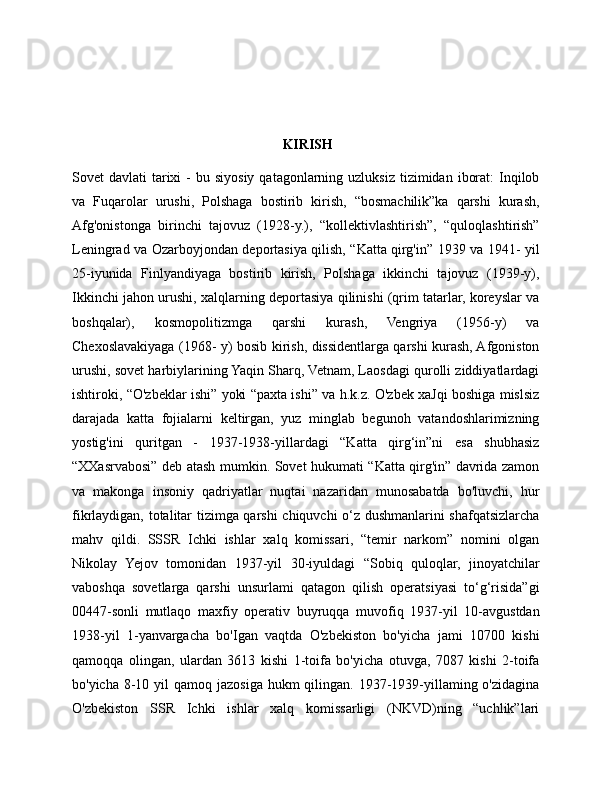  KIRISH
Sovet  davlati   tarixi   -  bu siyosiy  qatagonlarning uzluksiz  tizimidan  iborat:   Inqilob
va   Fuqarolar   urushi,   Polshaga   bostirib   kirish,   “bosmachilik”ka   qarshi   kurash,
Afg'onistonga   birinchi   tajovuz   (1928-y.),   “kollektivlashtirish”,   “quloqlashtirish”
Leningrad va Ozarboyjondan deportasiya qilish, “Katta qirg'in” 1939 va 1941- yil
25-iyunida   Finlyandiyaga   bostirib   kirish,   Polshaga   ikkinchi   tajovuz   (1939-y),
Ikkinchi jahon urushi, xalqlarning deportasiya qilinishi (qrim tatarlar, koreyslar va
boshqalar),   kosmopolitizmga   qarshi   kurash,   Vengriya   (1956-y)   va
Chexoslavakiyaga (1968- y) bosib kirish, dissidentlarga qarshi kurash, Afgoniston
urushi, sovet harbiylarining Yaqin Sharq, Vetnam, Laosdagi qurolli ziddiyatlardagi
ishtiroki, “O'zbeklar ishi” yoki “paxta ishi” va h.k.z. O'zbek xaJqi boshiga mislsiz
darajada   katta   fojialarni   keltirgan,   yuz   minglab   begunoh   vatandoshlarimizning
yostig'ini   quritgan   -   1937-1938-yillardagi   “Katta   qirg‘in”ni   esa   shubhasiz
“XXasrvabosi” deb atash mumkin. Sovet hukumati “Katta qirg'in” davrida zamon
va   makonga   insoniy   qadriyatlar   nuqtai   nazaridan   munosabatda   bo'luvchi,   hur
fikrlaydigan, totalitar tizimga qarshi  chiquvchi o‘z dushmanlarini shafqatsizlarcha
mahv   qildi.   SSSR   Ichki   ishlar   xalq   komissari,   “temir   narkom”   nomini   olgan
Nikolay   Yejov   tomonidan   1937-yil   30-iyuldagi   “Sobiq   quloqlar,   jinoyatchilar
vaboshqa   sovetlarga   qarshi   unsurlami   qatagon   qilish   operatsiyasi   to‘g‘risida”gi
00447-sonli   mutlaqo   maxfiy   operativ   buyruqqa   muvofiq   1937-yil   10-avgustdan
1938-yil   1-yanvargacha   bo'Igan   vaqtda   O'zbekiston   bo'yicha   jami   10700   kishi
qamoqqa   olingan,   ulardan   3613   kishi   1-toifa   bo'yicha   otuvga,   7087   kishi   2-toifa
bo'yicha 8-10 yil  qamoq jazosiga  hukm  qilingan. 1937-1939-yillaming o'zidagina
O'zbekiston   SSR   Ichki   ishlar   xalq   komissarligi   (NKVD)ning   “uchlik”lari 