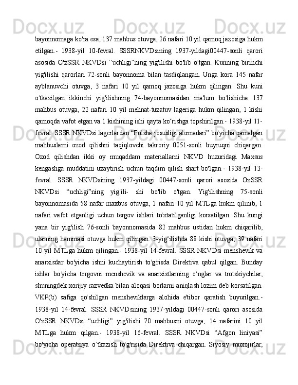 bayonnomaga ko'ra esa, 137 mahbus otuvga, 26 nafari 10 yil qamoq jazosiga hukm
etilgan.-   1938-yil   10-fevral.   SSSRNKVDsining   1937-yildagi00447-sonli   qarori
asosida   O'zSSR   NKVDsi   “uchligi”ning   yig'ilishi   bo'lib   o'tgan.   Kunning   birinchi
yig'ilishi   qarorlari   72-sonli   bayonnoma   bilan   tasdiqlangan.   Unga   kora   145   nafar
ayblanuvchi   otuvga,   3   nafari   10   yil   qamoq   jazosiga   hukm   qilingan.   Shu   kuni
o'tkazilgan   ikkinchi   yig'ilishning   74-bayonnomasidan   ma'lum   bo'lishicha   137
mahbus   otuvga,   22   nafari   10   yil   mehnat-tuzatuv   lageriga   hukm   qilingan,   1   kishi
qamoqda vafot etgan va 1 kishining ishi qayta ko‘rishga topshirilgan.- 1938-yil 11-
fevral. SSSR NKVDsi lagerlardan “Polsha josusligi alomadari” bo'yicha qamalgan
mahbuslami   ozod   qilishni   taqiqlovchi   takroriy   0051-sonli   buyruqni   chiqargan.
Ozod   qilishdan   ikki   oy   muqaddam   materiallarni   NKVD   huzuridagi   Maxsus
kengashga   muddatini   uzaytirish   uchun   taqdim   qilish   shart   bo'lgan.-   1938-yil   13-
fevral.   SSSR   NKVDsining   1937-yildagi   00447-sonli   qarori   asosida   OzSSR
NKVDsi   “uchligi”ning   yig'ili-   shi   bo'lib   o'tgan.   Yig'ilishning   75-sonli
bayonnomasida   58   nafar   maxbus   otuvga,   1   nafari   10   yil   MTLga   hukm   qilinib,   1
nafari   vafot   etganligi   uchun   tergov   ishlari   to'xtatilganligi   korsatilgan.   Shu   kungi
yana   bir   yig'ilish   76-sonli   bayonnomasida   82   mahbus   ustidan   hukm   chiqarilib,
ularning  hammasi   otuvga  hukm   qilingan.  3-yig‘ilishda  88  kishi   otuvga,  39  nafari
10   yil   MTLga   hukm   qilingan.-   1938-yil   14-fevral.   SSSR   NKVDsi   menshevik   va
anarxisdar   bo'yicha   ishni   kuchaytirish   to'g'risda   Direktiva   qabul   qilgan.   Bunday
ishlar   bo'yicha   tergovni   menshevik   va   anarxistlarning   o‘nglar   va   trotskiychilar,
shuningdek xorijiy razvedka bilan aloqasi borlarni aniqlash lozim deb korsatilgan.
VKP(b)   safiga   qo'shilgan   mensheviklarga   alohida   e'tibor   qaratish   buyurilgan.-
1938-yil   14-fevral.   SSSR   NKVDsining   1937-yildagi   00447-sonli   qarori   asosida
O'zSSR   NKVDsi   “uchligi”   yig'ilishi   70   mahbusni   otuvga,   14   nafarini   10   yil
MTLga   hukm   qilgan.-   1938-yil   16-fevral.   SSSR   NKVDsi   “Afgon   liniyasi”
bo'yicha   operatsiya   o‘tkazish   to'g'risida   Direktiva   chiqargan.   Siyosiy   muxojirlar, 