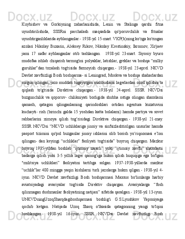 Kuybishev   va   Gorkiyning   zaharlanishida,   Lenin   va   Stalinga   qarshi   fitna
uyushtirilishida,   SSSRni   parchalash   maqsadida   qo'poruvchilik   va   fitnalar
uyushtirganliklarida ayblanganlar.- 1938-yil 15-mart. VKP(b)ning ko'zga ko'ringan
azolari   Nikolay   Buxarin,  Aleksey   Rikov,   Nikolay   Krestinskiy,   Ikromov,   Xo'jaev
jami   17   nafar   ayblanganlar   otib   tashlangan.     1938-yil   23-mart.   Siyosiy   byuro
mudofaa ishlab chiqarish tarmog'ini polyaklar, latishlar, greklar va boshqa “milliy
guruhlar”dan   tozalash   tog'risida   farmoyish   chiqargan.-   1938-yil   23-aprel.   NKVD
Davlat xavfsizligi Bosh boshqarma- si Leningrad, Moskva va boshqa shaharlardan
surgun qilingan, jazo muddati tugayotgan mahbuslami lagerlardan ozod qilishni ta
qiqlash   to'g'risida   Direktiva   chiqargan.-   1938-yil   24-aprel.   SSSR   NKVDsi
buzgunchilik   va   qoporuv-   chilikniyati   borligida   shubha   ostiga   olingan   shaxslami
qamash,   qatagon   qilinganlaming   qarindoshlari   ortidan   agentura   kuzatuvini
kuchayti-   rish   (birinchi   galda  15  yoshdan   katta  bolalami)  hamda   partiya  va  sovet
rahbarlarini   ximoya   qilish   tog‘risidagi   Direktiva   chiqargan.-   1938-yil   21-may.
SSSR   NKVDsi   “NKVD   uchliklariga   jinoiy   va   sinfsizlashtirilgan   unsurlar   hamda
pasport   tizimini   qo'pol   buzganlar   jinoiy   ishlarini   olib   borish   yo‘riqnomasi   e’lon
qilingan-   dan   keyingi   “uchliklar”   faoliyati   tog'risida”   buyruq   chiqargan.   Mazkur
buyruq   1935-yildan   boshlab   “ijtimoiy   zararli”   yoki   “ijtimoiy   xavfli”   shaxslarni
badarga   qilish   yoki   3-5   yillik   lager   qamog'iga   hukm   qilish   huquqiga   ega   bo'lgan
"militsiya   uchliklari”   faoliyatini   tartibga   solgan.   1937-1938-yillarda   mazkur
“uchlik”lar   400  mingga  yaqin  kishilarni   turli  jazolarga   hukm   qilgan.-  1938-yil   4-
iyun.   NKVD   Davlat   xavfsizligi   Bosh   boshqarmasi   Maxsus   bo'limlarga   harbiy
aviatsiyadagi   avariyalar   tog'risda   Direktiv   chiqargan.   Avariyalarga   “fosh
qilinmagan dushmanlar faoliyatining natijasi” sifatida qaralgan.- 1938-yil 13-iyun.
UNKVDningUzoqSharqdagiboshqarmasi   boshlig'i   G.S.Lyushkov   Yaponiyaga
qochib   ketgan.   Natijada   Uzoq   Sharq   o'lkasida   qatagonning   yangi   to'lqini
boshlangan.-   1938-yil   16-iyun.   SSSR   NKVDsi   Davlat   xavfsizligi   Bosh 
