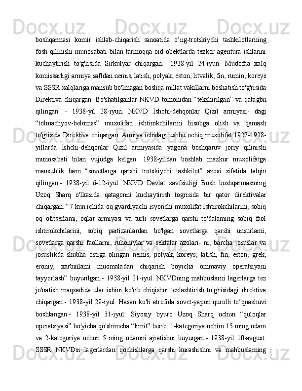 boshqarmasi   komir   ishlab-chiqarish   sanoatida   o‘ng-trotskiychi   tashkilotlarning
fosh   qilinishi   munosabati   bilan   tarmoqqa   oid   obektlarda   tezkor   agentura   ishlarini
kuchaytirish   to'g'risida   Sirkulyar   chiqargan.-   1938-yil   24-iyun.   Mudofaa   xalq
komissarligi armiya safldan nemis, latish, polyak, eston, litvalik, fin, rumin, koreys
va SSSR xalqlariga mansub bo'lmagan boshqa millat vakillarni boshatish to'g'risida
Direktiva   chiqargan.   Bo'shatilganlar   NKVD   tomonidan   “tekshirilgan”   va   qatagbn
qilingan.   -   1938-yil   28-iyun.   NKVD   Ishchi-dehqonlar   Qizil   armiyasi-   dagi
“tolmachyov-belomss”   muxolifati   ishtirokchilarini   liisobga   olish   va   qamash
to'grisida Direktiva chiqargan. Armiya ichidagi ushbu ochiq muxolifat 1927-1928-
yillarda   Ishchi-dehqonlar   Qizil   armiyasida   yagona   boshqaruv   joriy   qilinishi
munosabati   bilan   vujudga   kelgan.   1938-yildan   boshlab   mazkur   muxolifatga
mansublik   ham   “sovetlarga   qarshi   trotskiychi   tashkilot”   azosi   sifatida   talqin
qilingan.-   1938-yil   6-12-iyul.   NKVD   Davlat   xavfsizligi   Bosh   boshqarmasining
Uzoq   Sharq   o'lkasida   qatagonni   kuchaytirish   togrisida   bir   qator   direktivalar
chiqargan. “7 kun ichida oq gvardiyachi isyonchi muxolifat ishtirokchilarini, sobiq
oq   ofitserlami,   oqlar   armiyasi   va   turli   sovetlarga   qarshi   to'dalaming   sobiq   faol
ishtirokchilarini,   sobiq   partizanlardan   bo'lgan   sovetlarga   qarshi   unsurlami,
sovetlarga   qarshi   faollarni,   ruhoniylar   va   sektalar   azolari-   ni,   barcha   josuslar   va
josuslikda   shubha   ostiga   olingan   nemis,   polyak,   koreys,   latish,   fin,   eston,   grek,
eroniy,   xarbinlami   muomaladan   chiqarish   boyicha   ommaviy   operatsiyani
tayyorlash”   buyurilgan.-   1938-yil   21-iyul.   NKVDning   mahbuslarni   lagerlarga   tez
jo'natish   maqsadida   ular   ishini   ko'rib   chiqishni   tezlashtirish   to'g'risidagi   direktiva
chiqargan.- 1938-yil 29-iyul. Hasan ko'li atrofida sovet-yapon qurolli  to‘qnashuvi
boshlangan.-   1938-yil   31-iyul.   Siyosiy   byuro   Uzoq   Sharq   uchun   “quloqlar
operatsiyasi” bo'yicha qo'shimcha “limit” berib, 1-kategoriya uchim 15 ming odam
va   2-kategoriya   uchun   5   ming   odamni   ajratishni   buyurgan.-   1938-yil   10-avgust.
SSSR   NKVDsi   lagerlardan   qochishlarga   qarshi   kurashishni   va   mahbuslaming 