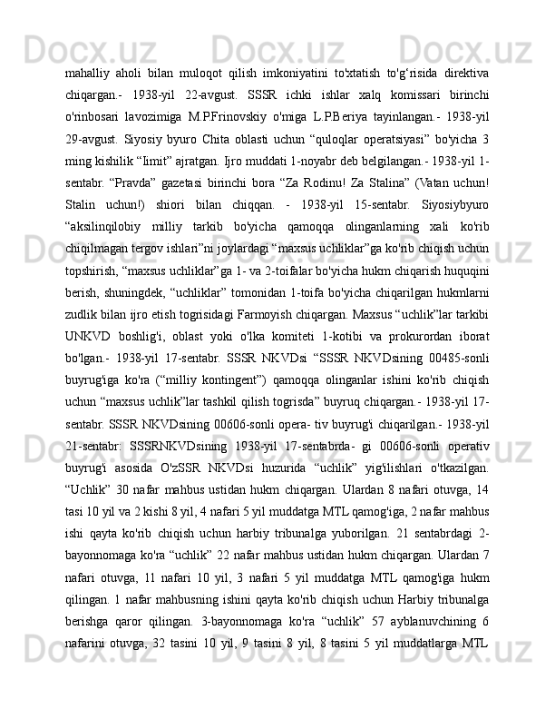 mahalliy   aholi   bilan   muloqot   qilish   imkoniyatini   to'xtatish   to'g‘risida   direktiva
chiqargan.-   1938-yil   22-avgust.   SSSR   ichki   ishlar   xalq   komissari   birinchi
o'rinbosari   lavozimiga   M.P.Frinovskiy   o'miga   L.P.Beriya   tayinlangan.-   1938-yil
29-avgust.   Siyosiy   byuro   Chita   oblasti   uchun   “quloqlar   operatsiyasi”   bo'yicha   3
ming kishilik “Iimit” ajratgan. Ijro muddati 1-noyabr deb belgilangan.- 1938-yil 1-
sentabr.   “Pravda”   gazetasi   birinchi   bora   “Za   Rodinu!   Za   Stalina”   (Vatan   uchun!
Stalin   uchun!)   shiori   bilan   chiqqan.   -   1938-yil   15-sentabr.   Siyosiybyuro
“aksilinqilobiy   milliy   tarkib   bo'yicha   qamoqqa   olinganlarning   xali   ko'rib
chiqilmagan tergov ishlari”ni joylardagi “maxsus uchliklar”ga ko'rib chiqish uchun
topshirish, “maxsus uchliklar”ga 1- va 2-toifalar bo'yicha hukm chiqarish huquqini
berish,   shuningdek,   “uchliklar”   tomonidan  1-toifa   bo'yicha   chiqarilgan  hukmlarni
zudlik bilan ijro etish togrisidagi Farmoyish chiqargan. Maxsus “uchlik”lar tarkibi
UNKVD   boshlig'i,   oblast   yoki   o'lka   komiteti   1-kotibi   va   prokurordan   iborat
bo'lgan.-   1938-yil   17-sentabr.   SSSR   NKVDsi   “SSSR   NKVDsining   00485-sonli
buyrug'iga   ko'ra   (“milliy   kontingent”)   qamoqqa   olinganlar   ishini   ko'rib   chiqish
uchun “maxsus uchlik”lar tashkil qilish togrisda” buyruq chiqargan.- 1938-yil 17-
sentabr. SSSR NKVDsining 00606-sonli opera- tiv buyrug'i chiqarilgan.- 1938-yil
21-sentabr:   SSSRNKVDsining   1938-yil   17-sentabrda-   gi   00606-sonli   operativ
buyrug'i   asosida   O'zSSR   NKVDsi   huzurida   “uchlik”   yig'ilishlari   o'tkazilgan.
“Uchlik”   30   nafar   mahbus   ustidan   hukm   chiqargan.   Ulardan   8   nafari   otuvga,   14
tasi 10 yil va 2 kishi 8 yil, 4 nafari 5 yil muddatga MTL qamog'iga, 2 nafar mahbus
ishi   qayta   ko'rib   chiqish   uchun   harbiy   tribunalga   yuborilgan.   21   sentabrdagi   2-
bayonnomaga ko'ra “uchlik” 22 nafar mahbus ustidan hukm chiqargan. Ulardan 7
nafari   otuvga,   11   nafari   10   yil,   3   nafari   5   yil   muddatga   MTL   qamog'iga   hukm
qilingan.  1   nafar   mahbusning   ishini   qayta   ko'rib  chiqish   uchun   Harbiy  tribunalga
berishga   qaror   qilingan.   3-bayonnomaga   ko'ra   “uchlik”   57   ayblanuvchining   6
nafarini   otuvga,   32   tasini   10   yil,   9   tasini   8   yil,   8   tasini   5   yil   muddatlarga   MTL 