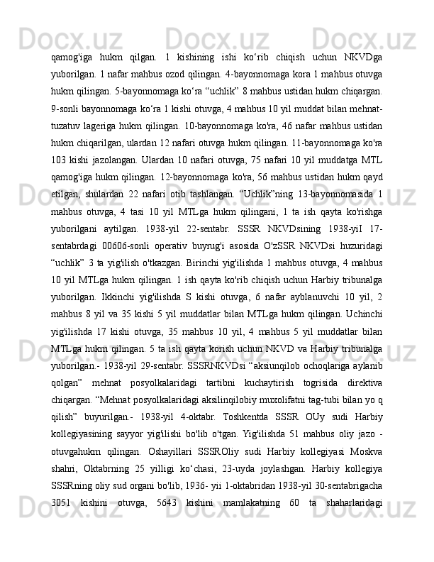 qamog'iga   hukm   qilgan.   1   kishining   ishi   ko‘rib   chiqish   uchun   NKVDga
yuborilgan. 1 nafar mahbus ozod qilingan. 4-bayonnomaga kora 1 mahbus otuvga
hukm qilingan. 5-bayonnomaga ko‘ra “uchlik” 8 mahbus ustidan hukm chiqargan.
9-sonli bayonnomaga ko‘ra 1 kishi otuvga, 4 mahbus 10 yil muddat bilan mehnat-
tuzatuv  lageriga   hukm   qilingan.   10-bayonnomaga   ko'ra,   46  nafar   mahbus   ustidan
hukm chiqarilgan, ulardan 12 nafari otuvga hukm qilingan. 11-bayonnomaga ko'ra
103   kishi   jazolangan.   Ulardan   10   nafari   otuvga,   75   nafari   10   yil   muddatga   MTL
qamog'iga hukm qilingan. 12-bayonnomaga ko'ra, 56 mahbus ustidan hukm  qayd
etilgan,   shulardan   22   nafari   otib   tashlangan.   “Uchlik”ning   13-bayonnomasida   1
mahbus   otuvga,   4   tasi   10   yil   MTLga   hukm   qilingani,   1   ta   ish   qayta   ko'rishga
yuborilgani   aytilgan.   1938-yil   22-sentabr.   SSSR   NKVDsining   1938-yiI   17-
sentabrdagi   00606-sonli   operativ   buyrug'i   asosida   O'zSSR   NKVDsi   huzuridagi
“uchlik”   3  ta   yig'ilish   o'tkazgan.   Birinchi   yig'ilishda   1   mahbus   otuvga,  4   mahbus
10 yil  MTLga hukm  qilingan. 1 ish  qayta ko'rib chiqish uchun Harbiy tribunalga
yuborilgan.   Ikkinchi   yig'ilishda   S   kishi   otuvga,   6   nafar   ayblanuvchi   10   yil,   2
mahbus   8   yil   va   35   kishi   5   yil   muddatlar   bilan   MTLga   hukm   qilingan.   Uchinchi
yig'ilishda   17   kishi   otuvga,   35   mahbus   10   yil,   4   mahbus   5   yil   muddatlar   bilan
MTLga   hukm   qilingan.   5   ta   ish   qayta   korish   uchun   NKVD   va   Harbiy   tribunalga
yuborilgan.- 1938-yil 29-sentabr. SSSRNKVDsi  “aksiunqilob ochoqlariga aylanib
qolgan”   mehnat   posyolkalaridagi   tartibni   kuchaytirish   togrisida   direktiva
chiqargan. “Mehnat posyolkalaridagi aksilinqilobiy muxolifatni tag-tubi bilan yo q
qilish”   buyurilgan.-   1938-yil   4-oktabr.   Toshkentda   SSSR   OUy   sudi   Harbiy
kollegiyasining   sayyor   yig'ilishi   bo'lib   o'tgan.  Yig'ilishda   51   mahbus   oliy   jazo   -
otuvgahukm   qilingan.   Oshayillari   SSSROliy   sudi   Harbiy   kollegiyasi   Moskva
shahri,   Oktabrning   25   yilligi   ko‘chasi,   23-uyda   joylashgan.   Harbiy   kollegiya
SSSRning oliy sud organi bo'lib, 1936- yii 1-oktabridan 1938-yil 30-sentabrigacha
3051   kishini   otuvga,   5643   kishini   mamlakatning   60   ta   shaharlaridagi 