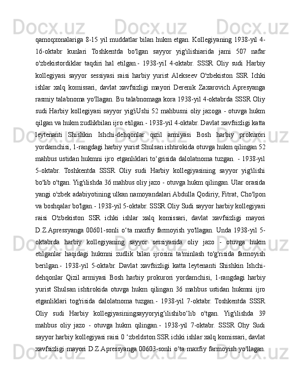 qamoqxonalariga 8-15 yil muddatlar bilan hukm etgan. Kollegiyaning 1938-yil 4-
16-oktabr   kunlari   Toshkentda   bo'lgan   sayyor   yig'ilishiarida   jami   507   nafar
o'zbekistordiklar   taqdiri   hal   etilgan.-   1938-yiI   4-oktabr.   SSSR   Oliy   sudi   Harbiy
kollegiyasi   sayyor   sessiyasi   raisi   harbiy   yurist  Alekseev   O'zbekiston   SSR   Ichki
ishlar   xalq   komissari,   davlat   xavfsizligi   mayori   Derenik   Zaxarovich  Apresyanga
rasmiy talabnoma yo'Ilagan. Bu talabnomaga kora 1938-yil 4-oktabrda SSSR Oliy
sudi   Harbiy  kollegiyasi   sayyor   yig'iUshi   52 mahbusni  oliy  jazoga  -  otuvga hukm
qilgan va hukm zudlikbilan ijro etilgan.- 1938-yil 4-oktabr. Davlat xavfsizligi katta
leytenanti   Shishkin   Ishchi-dehqonlar   qizil   armiyasi   Bosh   harbiy   prokurori
yordamchisi, 1-rangdagi harbiy yurist Shulsan ishtirokida otuvga hukm qilingan 52
mahbus ustidan hukmni ijro etganliklari to‘grisida dalolatnoma tuzgan. - 1938-yil
5-oktabr.   Toshkentda   SSSR   Oliy   sudi   Harbiy   kollegiyasining   sayyor   yig'ilishi
bo'lib o'tgan. Yig'ilishda 36 mahbus oliy jazo - otuvga hukm qilingan. Ular orasida
yangi o'zbek adabiyotining ulkan namoyandalari Abdulla Qodiriy, Fitrat, Cho'lpon
va boshqalar bo'lgan.- 1938-yil 5-oktabr. SSSR Oliy Sudi sayyor harbiy kollegiyasi
raisi   O'zbekiston   SSR   ichki   ishlar   xalq   komissari,   davlat   xavfsizligi   mayori
D.Z.Apressyanga   00601-sonli   o‘ta   maxfiy   farmoyish   yo'llagan.   Unda   1938-yil   5-
oktabrda   harbiy   kollegiyaning   sayyor   sessiyasida   oliy   jazo   -   otuvga   hukm
etilganlar   haqidagi   hukmni   zudlik   bilan   ijrosini   ta'minlash   to'g'risida   farmoyish
berilgan.-   1938-yil   5-oktabr.   Davlat   xavfsizligi   katta   leytenanti   Shishkin   Ishchi-
dehqonlar   Qizil   armiyasi   Bosh   harbiy   prokurori   yordamchisi,   1-rangdagi   harbiy
yurist   Shulsan   ishtirokida   otuvga   hukm   qilingan   36   mahbus   ustidan   hukmni   ijro
etganliklari   tog'risida   dalolatnoma   tuzgan.-   1938-yil   7-oktabr.   Toshkentda   SSSR
Oliy   sudi   Harbiy   kollegiyasiningsayyoryig‘ilishibo‘lib   o'tgan.   Yig'ilishda   39
mahbus   oliy   jazo   -   otuvga   hukm   qilingan.-   1938-yil   7-oktabr.   SSSR   Ohy   Sudi
sayyor harbiy kollegiyasi raisi 0 ‘zbeldston SSR ichki ishlar xalq komissari, davlat
xavfsizligi mayori D.Z.Apressyanga 00603-sonli o‘ta maxfiy farmoyish yo'llagan. 