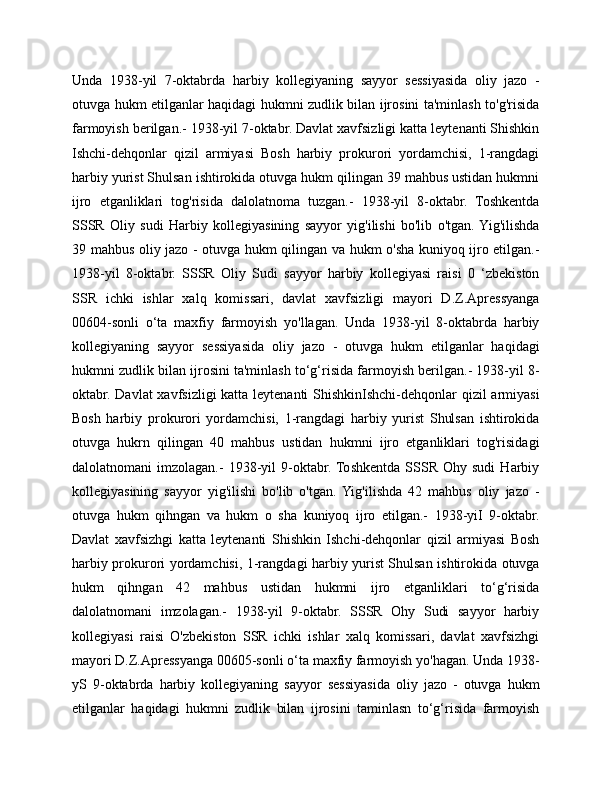 Unda   1938-yil   7-oktabrda   harbiy   kollegiyaning   sayyor   sessiyasida   oliy   jazo   -
otuvga hukm etilganlar haqidagi hukmni zudlik bilan ijrosini ta'minlash to'g'risida
farmoyish berilgan.- 1938-yil 7-oktabr. Davlat xavfsizligi katta leytenanti Shishkin
Ishchi-dehqonlar   qizil   armiyasi   Bosh   harbiy   prokurori   yordamchisi,   1-rangdagi
harbiy yurist Shulsan ishtirokida otuvga hukm qilingan 39 mahbus ustidan hukmni
ijro   etganliklari   tog'risida   dalolatnoma   tuzgan.-   1938-yil   8-oktabr.   Toshkentda
SSSR   Oliy   sudi   Harbiy   kollegiyasining   sayyor   yig'ilishi   bo'lib   o'tgan.  Yig'ilishda
39 mahbus oliy jazo - otuvga hukm qilingan va hukm o'sha kuniyoq ijro etilgan.-
1938-yil   8-oktabr.   SSSR   Oliy   Sudi   sayyor   harbiy   kollegiyasi   raisi   0   ‘zbekiston
SSR   ichki   ishlar   xalq   komissari,   davlat   xavfsizligi   mayori   D.Z.Apressyanga
00604-sonli   o‘ta   maxfiy   farmoyish   yo'llagan.   Unda   1938-yil   8-oktabrda   harbiy
kollegiyaning   sayyor   sessiyasida   oliy   jazo   -   otuvga   hukm   etilganlar   haqidagi
hukmni zudlik bilan ijrosini ta'minlash to‘g‘risida farmoyish berilgan.- 1938-yil 8-
oktabr. Davlat  xavfsizligi  katta leytenanti  ShishkinIshchi-dehqonlar  qizil  armiyasi
Bosh   harbiy   prokurori   yordamchisi,   1-rangdagi   harbiy   yurist   Shulsan   ishtirokida
otuvga   hukrn   qilingan   40   mahbus   ustidan   hukmni   ijro   etganliklari   tog'risidagi
dalolatnomani   imzolagan.-   1938-yil   9-oktabr.  Toshkentda   SSSR   Ohy  sudi   Harbiy
kollegiyasining   sayyor   yig'ilishi   bo'lib   o'tgan.  Yig'ilishda   42   mahbus   oliy   jazo   -
otuvga   hukm   qihngan   va   hukm   o   sha   kuniyoq   ijro   etilgan.-   1938-yiI   9-oktabr.
Davlat   xavfsizhgi   katta   leytenanti   Shishkin   Ishchi-dehqonlar   qizil   armiyasi   Bosh
harbiy prokurori yordamchisi, 1-rangdagi harbiy yurist Shulsan ishtirokida otuvga
hukm   qihngan   42   mahbus   ustidan   hukmni   ijro   etganliklari   to‘g‘risida
dalolatnomani   imzolagan.-   1938-yil   9-oktabr.   SSSR   Ohy   Sudi   sayyor   harbiy
kollegiyasi   raisi   O'zbekiston   SSR   ichki   ishlar   xalq   komissari,   davlat   xavfsizhgi
mayori D.Z.Apressyanga 00605-sonli o‘ta maxfiy farmoyish yo'hagan. Unda 1938-
yS   9-oktabrda   harbiy   kollegiyaning   sayyor   sessiyasida   oliy   jazo   -   otuvga   hukm
etilganlar   haqidagi   hukmni   zudlik   bilan   ijrosini   taminlasn   to‘g‘risida   farmoyish 