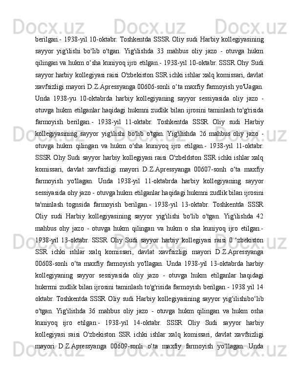 berilgan.-  1938-yil  10-oktabr. Toshkentda SSSR Oliy sudi  Harbiy kollegiyasining
sayyor   yig'ilishi   bo'Iib   o'tgan.   Yig'ilishda   33   mahbus   oliy   jazo   -   otuvga   hukm
qilingan va hukm o‘sha kuniyoq ijro etilgan.- 1938-yil 10-oktabr. SSSR Ohy Sudi
sayyor harbiy kollegiyasi raisi O'zbekiston SSR ichki ishlar xalq komissari, davlat
xavfsizligi mayori D.Z.Apressyanga 00606-sonli o‘ta maxfiy farmoyish yo'Uagan.
Unda   1938-yu   10-oktabrda   harbiy   kollegiyaning   sayyor   sessiyasida   oliy   jazo   -
otuvga hukm etilganlar haqidagi hukmni zudlik bilan ijrosini  taminlash to'g'risida
farmoyish   berilgan.-   1938-yil   11-oktabr.   Toshkentda   SSSR   Oliy   sudi   Harbiy
kollegiyasining   sayyor   yig'ilishi   bo'lib   o'tgan.   Yig'ihshda   26   mahbus   oliy   jazo   -
otuvga   hukm   qilingan   va   hukm   o'sha   kuniyoq   ijro   etilgan.-   1938-yil   11-oktabr.
SSSR Ohy Sudi sayyor harbiy kollegiyasi raisi O'zbeldston SSR ichki ishlar xalq
komissari,   davlat   xavfsizligi   mayori   D.Z.Apressyanga   00607-sonh   o‘ta   maxfiy
farmoyish   yo'llagan.   Unda   1938-yil   11-oktabrda   harbiy   kollegiyaning   sayyor
sessiyasida ohy jazo - otuvga hukm etilganlar haqidagi hukmni zudlik bilan ijrosini
ta'minlash   tognsida   farmoyish   berilgan.-   1938-yil   13-oktabr.   Toshkentda   SSSR
Oliy   sudi   Harbiy   kollegiyasining   sayyor   yig'ilishi   bo'lib   o'tgan.   Yig'ilishda   42
mahbus   ohy   jazo   -   otuvga   hukm   qilingan   va   hukm   o   sha   kuniyoq   ijro   etilgan.-
1938-yil   13-oktabr.   SSSR   Oliy   Sudi   sayyor   harbiy   kollegiyasi   raisi   0   ‘zbekiston
SSR   ichki   ishlar   xalq   komissari,   davlat   xavfsizligi   mayori   D.Z.Apressyanga
00608-sonli   o‘ta   maxfiy   farmoyish   yo'llagan.   Unda   1938-yil   13-oktabrda   harbiy
kollegiyaning   sayyor   sessiyasida   oliy   jazo   -   otuvga   hukm   etilganlar   haqidagi
hukrrmi zudlik bilan ijrosini taminlash to'g'risida farmoyish berilgan.- 1938 yil 14
oktabr. Toshkentda SSSR Oliy sudi Harbiy kollegiyasining sayyor yig‘ilishibo‘lib
o'tgan.   Yig'ilishda   36   mahbus   oliy   jazo   -   otuvga   hukm   qilingan   va   hukm   osha
kuniyoq   ijro   etilgan.-   1938-yil   14-oktabr.   SSSR   Oliy   Sudi   sayyor   harbiy
kollegiyasi   raisi   O'zbekiston   SSR   ichki   ishlar   xalq   komissari,   davlat   xavfsizligi
mayori   D.Z.Apressyanga   00609-sonli   o‘ta   maxfiy   farmoyish   yo‘llagan.   Unda 