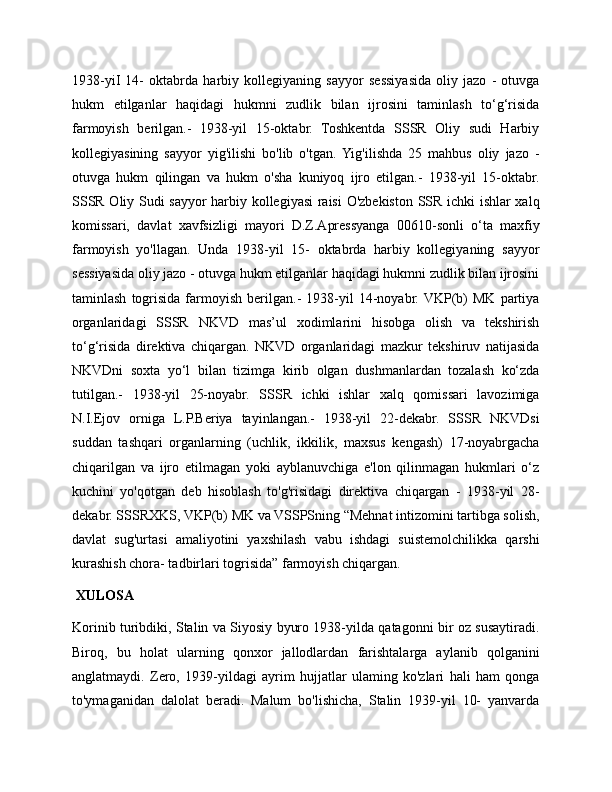 1938-yiI   14-   oktabrda   harbiy   kollegiyaning   sayyor   sessiyasida   oliy   jazo   -   otuvga
hukm   etilganlar   haqidagi   hukmni   zudlik   bilan   ijrosini   taminlash   to‘g‘risida
farmoyish   berilgan.-   1938-yil   15-oktabr.   Toshkentda   SSSR   Oliy   sudi   Harbiy
kollegiyasining   sayyor   yig'ilishi   bo'lib   o'tgan.  Yig'ilishda   25   mahbus   oliy   jazo   -
otuvga   hukm   qilingan   va   hukm   o'sha   kuniyoq   ijro   etilgan.-   1938-yil   15-oktabr.
SSSR Oliy Sudi sayyor harbiy kollegiyasi  raisi  O'zbekiston SSR ichki ishlar xalq
komissari,   davlat   xavfsizligi   mayori   D.Z.Apressyanga   00610-sonli   o‘ta   maxfiy
farmoyish   yo'llagan.   Unda   1938-yil   15-   oktabrda   harbiy   kollegiyaning   sayyor
sessiyasida oliy jazo - otuvga hukm etilganlar haqidagi hukmni zudlik bilan ijrosini
taminlash   togrisida   farmoyish   berilgan.-   1938-yil   14-noyabr. VKP(b)   MK   partiya
organlaridagi   SSSR   NKVD   mas’ul   xodimlarini   hisobga   olish   va   tekshirish
to‘g‘risida   direktiva   chiqargan.   NKVD   organlaridagi   mazkur   tekshiruv   natijasida
NKVDni   soxta   yo‘l   bilan   tizimga   kirib   olgan   dushmanlardan   tozalash   ko‘zda
tutilgan.-   1938-yil   25-noyabr.   SSSR   ichki   ishlar   xalq   qomissari   lavozimiga
N.I.Ejov   orniga   L.P.Beriya   tayinlangan.-   1938-yil   22-dekabr.   SSSR   NKVDsi
suddan   tashqari   organlarning   (uchlik,   ikkilik,   maxsus   kengash)   17-noyabrgacha
chiqarilgan   va   ijro   etilmagan   yoki   ayblanuvchiga   e'lon   qilinmagan   hukmlari   o‘z
kuchini   yo'qotgan   deb   hisoblash   to'g'risidagi   direktiva   chiqargan   -   1938-yil   28-
dekabr. SSSRXKS, VKP(b) MK va VSSPSning “Mehnat intizomini tartibga solish,
davlat   sug'urtasi   amaliyotini   yaxshilash   vabu   ishdagi   suistemolchilikka   qarshi
kurashish chora- tadbirlari togrisida” farmoyish chiqargan.
  XULOSA
Korinib turibdiki, Stalin va Siyosiy byuro 1938-yilda qatagonni bir oz susaytiradi.
Biroq,   bu   holat   ularning   qonxor   jallodlardan   farishtalarga   aylanib   qolganini
anglatmaydi.   Zero,   1939-yildagi   ayrim   hujjatlar   ulaming   ko'zlari   hali   ham   qonga
to'ymaganidan   dalolat   beradi.   Malum   bo'lishicha,   Stalin   1939-yil   10-   yanvarda 