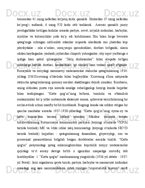 tomonidan 41  ming nafardan ko'proq  kishi  qamaldi.  Shulardan  37  ming  nafardan
ko‘prog‘i   sudlandi,   6   ming   920   kishi   otib   tashlandi...   Asossiz   qamalib   jinoiy
javobgarhkka tortilgan kishilar orasida partiya, sovet, xo'jalik xodimlari, harbiylar,
ziyolilar   va   kolxozchilar   juda   ko‘p   edi   kutubxonasi   Shu   bilan   birga   bevosita
qatag'onga   uchragan   millionlab   odamlar   orqasida   ulardanda   son   jihatidan   kop
jabrdiydalar   -   oila   a’zolari,   uzoq-yaqin   qarindoshlari,   dostlari   bo'lganki,   ularni
ishdan haydaganlar, yashash joylaridan chiqarib yuborganlar, ohy oquv yurtlariga o
qishga   ham   qabul   qilmaganlar.   “Xalq   dushmanlari”   bilan   aloqada   bo'lgan
insonlarga   hattoki   dostlari,   hamkasblari,   qo   shnilari   ham   teskari   qarab   o'tganlar.
Rossiyalik   va   xorijdagi   zamonaviy   mutaxassislar   stalincha   qatag'onlaming   1934-
yildagi   S.M.Kirovning   o'ldirihshi   bilan   bog'laydilar.   Kirovning   o'limi   natijasida
stalincha qatag'onlarning qonuniy asoslari shakllangan deyish mumkin. Binobarin,
uning   oldindan   puxta   reja   asosida   amalga   oshirilganligi   hozirgi   kunda   hujjatlar
bilan   tasdiqlangan.   “Katta   qirg‘in”ning   ko'lami,   tuzulishi   va   o'tkazilish
mexanizmlari ko‘p yillar mobaynida aksariyat omma, qolaversa tarixchilarning bir
necha avlodi uchun maxfiy bo'lib hisoblandi. Bugungi kunda esa oshkor etilgan bir
qancha   manbalar   asosida   1937-1938-yillardagi   “Katta   qirg‘in”ning   oyma-oy   va
hatto   kunma-kun   tarixini   tiklash   mumkin.   Mazkur   solnoma   asosan
bolsheviklarning   Butunrossiya   kommunistik   partiyasi   (keyingi   o'rinlarda   VKP(b)
tarzida   beriladi)   MK   va   Ichki   ishlar   xalq   komissarligi   (keyingi   o'rinlarda   NKVD
tarzida   beriladi)   hujjatlari   -   qatagonlarning   dinamikasi,   g'oyaviyligi,   son   va
prosessual   parametrlarini   belgilab   bergan   direktivalar   asosida   tuzildi.   “Katta
qirg'in”   jarayonidagi   qatag   onlarningborishini   kopchilik   xorijiy   mutaxassislar
quyidagi   to‘rt   asosiy   davrga   bo'lib   o   rganishni   maqsadga   muvofiq   deb
hisoblaydilar: 1. “Katta qirg'in” mashinasining yurgizilishi (1936-yil oktabr - 1937-
yil fevral). Jazo organlarini qayta tuzish, partiya, harbiylar va mamuriyat xodimlari
orasidagi   eng   sara   namoyandalarni   oylab   topilgan   “imperialistik   tajovuz”   xavfi 