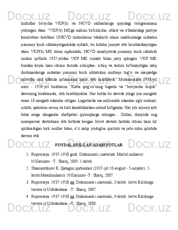 hududlar   bo'yicha   VKP(b)   va   NKVD   rahbarlariga   quyidagi   telegrammani
yuborgan  ekan:  “VKP(b)   MKga  malum  bo'lishicha,  oblast   va  o'lkalardagi   partiya
komitetlari   kotiblari   UNKVD   xodimlarini   tekshirib   ulami   mahbuslarga   nisbatan
jismoniy kuch ishlatayotganlikda ayblab, bu holatni  jinoyat deb hisoblashayotgan
ekan.   VKP(b)   MK   shuni   uqdiradiki,   NKVD   amaliyotida   jismoniy   kuch   ishlatish
usulini   qo'llash   1937-yildan   VKP   MK   ruxsati   bilan   joriy   qilingan.   VKP   MK
bundan   keyin   ham   istisno   tarzida   ochiqdan-   ochiq   va   taslim   bo'Imayotgan   xalq
dushmanlariga   nisbatan   jismoniy   kuch   ishlatishni   mutlaqo   tog‘ri   va   maqsadga
muvofiq   usul   sifatida   qo'lanishini   zarur,   deb   hisoblaydi”   Mutaxassislar   1938-yil
oxiri   -   1939-yiI   boshlarini   “Katta   qirg‘in”ning   tugashi   va   “beriyacha   iliqlik”
davrining boshlanishi, deb hisoblaydilar. Har holda bu davrda yiliga yuz minglab
emas 10 minglab odamlar otilgan. Lagerlarda esa millionlab odamlar og'ir mehnat,
ochlik, qahraton sovuq va turli kasalliklardan nobud bo'lganlar. Har yili siyosiy ayb
bilan   asrga   olinganlar   shafqatsiz   qiynoqlarga   solingan...   Xullas,   dunyoda   eng
insonparvar   davlatman   deb   ko'krak   kergan   Sovet   davlati   hattoki   iblisni   ham   lol
qoldiradigan   turli   usullar   bilan,   o‘z   xalqi   yostig'ini   quritish   va   jabr-zulm   qilishda
davom etdi
FOYDALANILGAN ADABIYOTLAR
1. Repressiya. 1937-1938 godi. Dokumenti i materiah. Mas'ul muharrir: 
N.Karimov. -T.: Sharq, 2005. 1-kitob.
2. Shamsutdinov R. Qatagon qurbonlari (1937-yil 10-avgust - 5-noyabr). 2-
kitob.Masulmuharrir: N.Karimov.-T.: Sharq, 2007.
3. Repressiya. 1937-1938 gg. Dokumenti i materiali, 3-kitob. Jertvi Bolshogo 
terrora iz Uzbekistana. -T.: Sharq, 2007.
4. Repressiya. 1937-1938 gg. Dokumenti i materiali, 4-kitob. Jertvi Bolshogo 
terrora iz Uzbekistana. -T.: Sharq, 2008. 