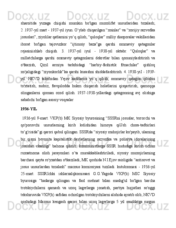 sharoitida   yuzaga   chiqishi   mumkin   bo'lgan   muxolifat   unsurlaridan   tozalash;
2 .1937-yil mart - 1937-yil iyun. O‘ylab chiqarilgan “xoinlar” va “xorijiy razvedka
josuslari”, ziyolilar qatlamini yo‘q qilish, “quloqlar” milliy diasporalar vakillaridan
iborat   bo'lgan   tajovuzkor   “ijtimoiy   baza”ga   qarshi   ommaviy   qatagonlar
rejasiniishlab   chiqish.   3.   1937-yil   iyul   -   1938-yil   oktabr.   “Quloqlar”   va
millatchilarga   qarshi   ommaviy   qatagonlarni   dekretlar   bilan   qonuniylashtirish   va
o'tkazish,   Qizil   armiya   tarkibidagi   “harbiy-fashistik   fitnachilar”   qishloq
xo'jaligidagi “ziyonkorlik”ka qarshi kurashni shiddatlashtirish. 4. 1938-yiI - 1939-
yil.   NKVD   takribidan   Yejov   kadrlarini   yo‘q   qilish,   ommaviy   qatagon   qihshni
to'xtatish,   sudsiz,   favqulodda   hukm   chiqarish   holatlarini   qisqartirish,   qamoqqa
olinganlarni   qisman   ozod   qilish.   1937-1938-yillardagi   qatagonning   avj   olishiga
sababchi bo'lgan asosiy voqealar 
1936-YIL
  1936-yil 9-mart. VKP(b) MK Siyosiy byurosining “SSSRni josuslar, terrorchi va
qo'poruvchi   unsurlarning   kirib   kelishidan   himoya   qiUsh   chora-tadbirlari
to‘g‘risida”gi qarori qabul qilingan. SSSRda “siyosiy muhojirlar ko'payib, ulaming
bir   qismi   bevosita   kapitalistik   davlatlarning   razvedka   va   polisiya   idoralarining
josuslari   ekanligi”   bahona   qilinib,   kommunistlarga   SSSR   hududiga   kirish   uchun
ruxsatnoma   olish   jarayonlari   o‘ta   murakkablashtiriladi,   siyosiy   muxojirlarning
barchasi qayta ro'yxatdan o'tkaziladi, MK qoshida N.I.Ejov raisligida “antisovet va
josus   unsurlardan   tozalash”   maxsus   komissiyasi   tuziladi.   kutubxonasi   -   1936-yil
25-mart.   SSSRIchki   ishlarxalqkomissari   G.G.Yagoda   VKP(b)   MIC   Siyosiy
byurosiga   “badarga   qilingan   va   faol   mehnat   bilan   mashg'ul   bo'lgan   barcha
trotskiychilarni   qamash   va   uzoq   lagerlarga   jonatish,   partiya   hujjatlari   so'nggi
tekshiruvida VKP(b) safidan ochirilgan trotskiychilarni alohida ajratib olib, NKVD
qoshidagi   Maxsus   kengash   qarori   bilan   uzoq   lagerlarga   5   yil   muddatga   surgun 