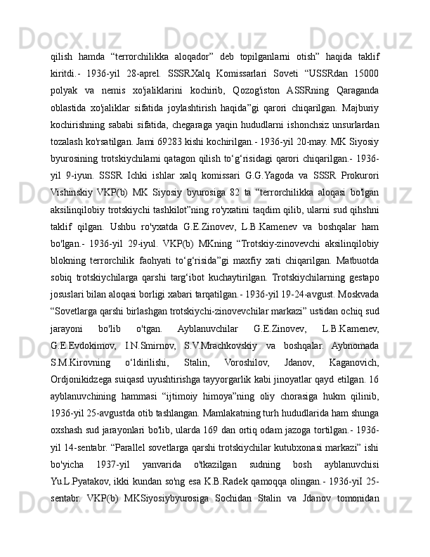 qilish   hamda   “terrorchilikka   aloqador”   deb   topilganlarni   otish”   haqida   taklif
kiritdi.-   1936-yil   28-aprel.   SSSRXalq   Komissarlari   Soveti   “USSRdan   15000
polyak   va   nemis   xo'jaliklarini   kochirib,   Qozog'iston   ASSRning   Qaraganda
oblastida   xo'jaliklar   sifatida   joylashtirish   haqida”gi   qarori   chiqarilgan.   Majburiy
kochirishning   sababi   sifatida,   chegaraga   yaqin   hududlarni   ishonchsiz   unsurlardan
tozalash ko'rsatilgan. Jami 69283 kishi kochirilgan.- 1936-yil 20-may. MK Siyosiy
byurosining  trotskiychilami  qatagon qilish to‘g‘risidagi  qarori  chiqarilgan.-  1936-
yil   9-iyun.   SSSR   Ichki   ishlar   xalq   komissari   G.G.Yagoda   va   SSSR   Prokurori
Vishinskiy   VKP(b)   MK   Siyosiy   byurosiga   82   ta   “terrorchilikka   aloqasi   bo'lgan
aksilinqilobiy trotskiychi tashkilot”ning ro'yxatini taqdim qilib, ularni sud qihshni
taklif   qilgan.   Ushbu   ro'yxatda   G.E.Zinovev,   L.B.Kamenev   va   boshqalar   ham
bo'lgan.-   1936-yil   29-iyul.   VKP(b)   MKning   “Trotskiy-zinovevchi   aksilinqilobiy
blokning   terrorchilik   faohyati   to‘g‘risida”gi   maxfiy   xati   chiqarilgan.   Matbuotda
sobiq   trotskiychilarga   qarshi   targ‘ibot   kuchaytirilgan.   Trotskiychilarning   gestapo
josuslari bilan aloqasi borligi xabari tarqatilgan.- 1936-yil 19-24-avgust. Moskvada
“Sovetlarga qarshi birlashgan trotskiychi-zinovevchilar markazi” ustidan ochiq sud
jarayoni   bo'lib   o'tgan.   Ayblanuvchilar   G.E.Zinovev,   L.B.Kamenev,
G.E.Evdokimov,   I.N.Smirnov,   S.V.Mrachkovskiy   va   boshqalar.   Aybnomada
S.M.Kirovning   o‘ldirilishi,   Stalin,   Voroshilov,   Jdanov,   Kaganovich,
Ordjonikidzega suiqasd uyushtirishga tayyorgarlik kabi jinoyatlar qayd etilgan. 16
ayblanuvchining   hammasi   “ijtimoiy   himoya”ning   oliy   chorasiga   hukm   qilinib,
1936-yil 25-avgustda otib tashlangan. Mamlakatning turh hududlarida ham shunga
oxshash sud jarayonlari bo'lib, ularda 169 dan ortiq odam jazoga tortilgan.- 1936-
yil 14-sentabr. “Parallel sovetlarga qarshi trotskiychilar kutubxonasi markazi” ishi
bo'yicha   1937-yil   yanvarida   o'tkazilgan   sudning   bosh   ayblanuvchisi
Yu.L.Pyatakov, ikki kundan so'ng esa K.B.Radek qamoqqa olingan.- 1936-yiI 25-
sentabr.   VKP(b)   MKSiyosiybyurosiga   Sochidan   Stalin   va   Jdanov   tomonidan 