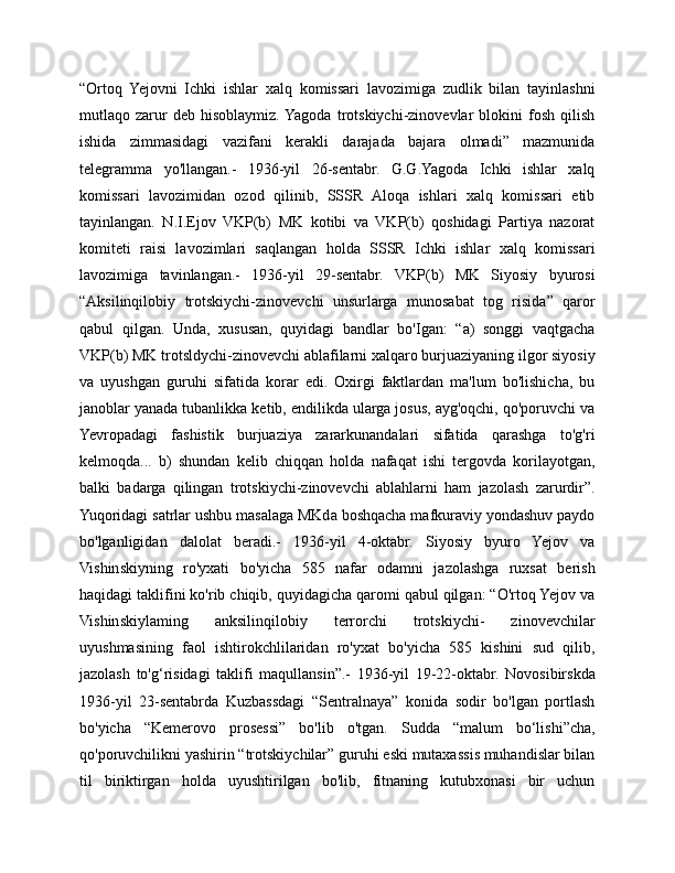 “Ortoq   Yejovni   Ichki   ishlar   xalq   komissari   lavozimiga   zudlik   bilan   tayinlashni
mutlaqo   zarur   deb   hisoblaymiz.  Yagoda   trotskiychi-zinovevlar   blokini   fosh   qilish
ishida   zimmasidagi   vazifani   kerakli   darajada   bajara   olmadi”   mazmunida
telegramma   yo'llangan.-   1936-yil   26-sentabr.   G.G.Yagoda   Ichki   ishlar   xalq
komissari   lavozimidan   ozod   qilinib,   SSSR   Aloqa   ishlari   xalq   komissari   etib
tayinlangan.   N.I.Ejov   VKP(b)   MK   kotibi   va   VKP(b)   qoshidagi   Partiya   nazorat
komiteti   raisi   lavozimlari   saqlangan   holda   SSSR   Ichki   ishlar   xalq   komissari
lavozimiga   tavinlangan.-   1936-yil   29-sentabr.   VKP(b)   MK   Siyosiy   byurosi
“Aksilinqilobiy   trotskiychi-zinovevchi   unsurlarga   munosabat   tog   risida”   qaror
qabul   qilgan.   Unda,   xususan,   quyidagi   bandlar   bo'Igan:   “a)   songgi   vaqtgacha
VKP(b) MK trotsldychi-zinovevchi ablafilarni xalqaro burjuaziyaning ilgor siyosiy
va   uyushgan   guruhi   sifatida   korar   edi.   Oxirgi   faktlardan   ma'lum   bo'lishicha,   bu
janoblar yanada tubanlikka ketib, endilikda ularga josus, ayg'oqchi, qo'poruvchi va
Yevropadagi   fashistik   burjuaziya   zararkunandalari   sifatida   qarashga   to'g'ri
kelmoqda...   b)   shundan   kelib   chiqqan   holda   nafaqat   ishi   tergovda   korilayotgan,
balki   badarga   qilingan   trotskiychi-zinovevchi   ablahlarni   ham   jazolash   zarurdir”.
Yuqoridagi satrlar ushbu masalaga MKda boshqacha mafkuraviy yondashuv paydo
bo'lganligidan   dalolat   beradi.-   1936-yil   4-oktabr.   Siyosiy   byuro   Yejov   va
Vishinskiyning   ro'yxati   bo'yicha   585   nafar   odamni   jazolashga   ruxsat   berish
haqidagi taklifini ko'rib chiqib, quyidagicha qaromi qabul qilgan: “O'rtoq Yejov va
Vishinskiylaming   anksilinqilobiy   terrorchi   trotskiychi-   zinovevchilar
uyushmasining   faol   ishtirokchlilaridan   ro'yxat   bo'yicha   585   kishini   sud   qilib,
jazolash   to'g‘risidagi   taklifi   maqullansin”.-   1936-yil   19-22-oktabr.   Novosibirskda
1936-yil   23-sentabrda   Kuzbassdagi   “Sentralnaya”   konida   sodir   bo'lgan   portlash
bo'yicha   “Kemerovo   prosessi”   bo'lib   o'tgan.   Sudda   “malum   bo‘lishi”cha,
qo'poruvchilikni yashirin “trotskiychilar” guruhi eski mutaxassis muhandislar bilan
til   biriktirgan   holda   uyushtirilgan   bo'lib,   fitnaning   kutubxonasi   bir   uchun 