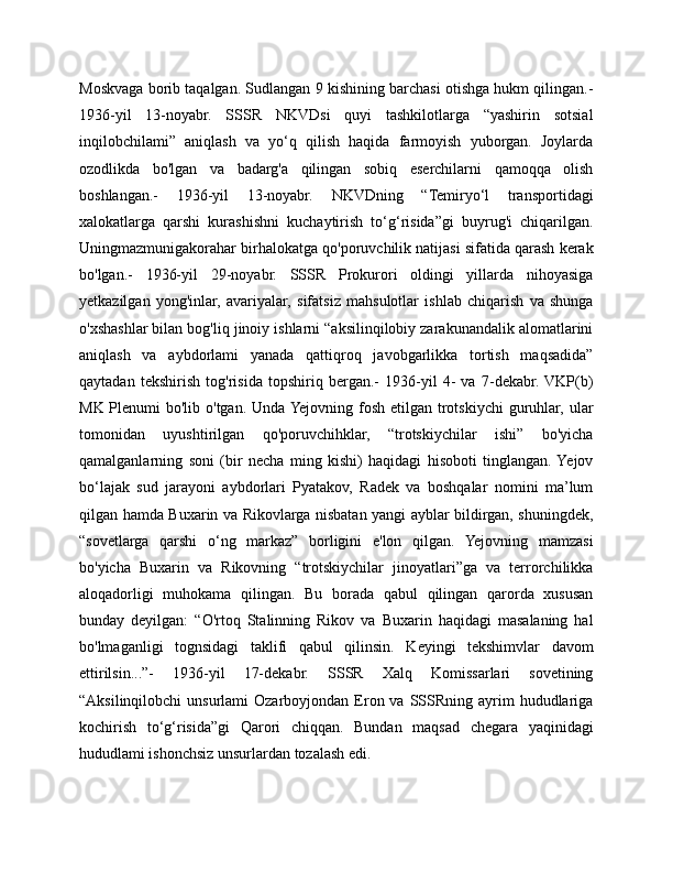 Moskvaga borib taqalgan. Sudlangan 9 kishining barchasi otishga hukm qilingan.-
1936-yil   13-noyabr.   SSSR   NKVDsi   quyi   tashkilotlarga   “yashirin   sotsial
inqilobchilami”   aniqlash   va   yo‘q   qilish   haqida   farmoyish   yuborgan.   Joylarda
ozodlikda   bo'lgan   va   badarg'a   qilingan   sobiq   eserchilarni   qamoqqa   olish
boshlangan.-   1936-yil   13-noyabr.   NKVDning   “Temiryo‘l   transportidagi
xalokatlarga   qarshi   kurashishni   kuchaytirish   to‘g‘risida”gi   buyrug'i   chiqarilgan.
Uningmazmunigakorahar birhalokatga qo'poruvchilik natijasi sifatida qarash kerak
bo'lgan.-   1936-yil   29-noyabr.   SSSR   Prokurori   oldingi   yillarda   nihoyasiga
yetkazilgan   yong'inlar,   avariyalar,   sifatsiz   mahsulotlar   ishlab   chiqarish   va   shunga
o'xshashlar bilan bog'liq jinoiy ishlarni “aksilinqilobiy zarakunandalik alomatlarini
aniqlash   va   aybdorlami   yanada   qattiqroq   javobgarlikka   tortish   maqsadida”
qaytadan   tekshirish   tog'risida   topshiriq   bergan.-   1936-yil   4-   va   7-dekabr.  VKP(b)
MK Plenumi bo'lib o'tgan. Unda Yejovning fosh etilgan trotskiychi  guruhlar, ular
tomonidan   uyushtirilgan   qo'poruvchihklar,   “trotskiychilar   ishi”   bo'yicha
qamalganlarning   soni   (bir   necha   ming   kishi)   haqidagi   hisoboti   tinglangan.  Yejov
bo‘lajak   sud   jarayoni   aybdorlari   Pyatakov,   Radek   va   boshqalar   nomini   ma’lum
qilgan hamda Buxarin va Rikovlarga nisbatan yangi ayblar bildirgan, shuningdek,
“sovetlarga   qarshi   o‘ng   markaz”   borligini   e'lon   qilgan.   Yejovning   mamzasi
bo'yicha   Buxarin   va   Rikovning   “trotskiychilar   jinoyatlari”ga   va   terrorchilikka
aloqadorligi   muhokama   qilingan.   Bu   borada   qabul   qilingan   qarorda   xususan
bunday   deyilgan:   “O'rtoq   Stalinning   Rikov   va   Buxarin   haqidagi   masalaning   hal
bo'lmaganligi   tognsidagi   taklifi   qabul   qilinsin.   Keyingi   tekshimvlar   davom
ettirilsin...”-   1936-yil   17-dekabr.   SSSR   Xalq   Komissarlari   sovetining
“Aksilinqilobchi   unsurlami  Ozarboyjondan  Eron va  SSSRning ayrim  hududlariga
kochirish   to‘g‘risida”gi   Qarori   chiqqan.   Bundan   maqsad   chegara   yaqinidagi
hududlami ishonchsiz unsurlardan tozalash edi.  