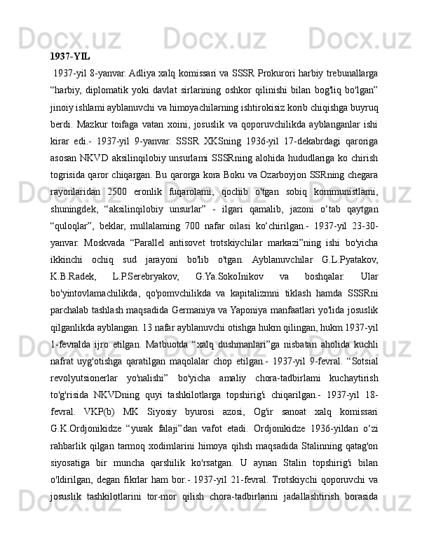 1937-YIL
  1937-yil 8-yanvar. Adliya xalq komissari va SSSR Prokurori harbiy trebunallarga
“harbiy,   diplomatik   yoki   davlat   sirlarining   oshkor   qilinishi   bilan   bog'liq   bo'lgan”
jinoiy ishlami ayblanuvchi va himoyachilarning ishtirokisiz korib chiqishga buyruq
berdi.   Mazkur   toifaga   vatan   xoini,   josuslik   va   qoporuvchilikda   ayblanganlar   ishi
kirar   edi.-   1937-yil   9-yanvar.   SSSR   XKSning   1936-yil   17-dekabrdagi   qaroriga
asosan NKVD aksilinqilobiy unsurlami  SSSRning alohida  hududlariga ko chirish
togrisida qaror chiqargan. Bu qarorga kora Boku va Ozarboyjon SSRning chegara
rayonlaridan   2500   eronlik   fuqarolami,   qochib   o'tgan   sobiq   kommunistlami,
shuningdek,   “aksilinqilobiy   unsurlar”   -   ilgari   qamalib,   jazoni   o‘tab   qaytgan
“quloqlar”,   beklar,   mullalaming   700   nafar   oilasi   ko‘chirilgan.-   1937-yil   23-30-
yanvar.   Moskvada   “Parallel   antisovet   trotskiychilar   markazi”ning   ishi   bo'yicha
ikkinchi   ochiq   sud   jarayoni   bo'lib   o'tgan.   Ayblanuvchilar   G.L.Pyatakov,
K.B.Radek,   L.P.Serebryakov,   G.Ya.SokoInikov   va   boshqalar.   Ular
bo'yintovlamachilikda,   qo'pomvchilikda   va   kapitalizmni   tiklash   hamda   SSSRni
parchalab tashlash maqsadida Germaniya va Yaponiya manfaatlari yo'lida josuslik
qilganlikda ayblangan. 13 nafar ayblanuvchi otishga hukm qilingan, hukm 1937-yil
1-fevralda   ijro   etilgan.   Matbuotda   “xalq   dushmanlari”ga   nisbatan   aholida   kuchli
nafrat   uyg'otishga   qaratilgan   maqolalar   chop   etilgan.-   1937-yil   9-fevral.   “Sotsial
revolyutsionerlar   yo'nalishi”   bo'yicha   amaliy   chora-tadbirlami   kuchaytirish
to'g'risida   NKVDning   quyi   tashkilotlarga   topshirig'i   chiqarilgan.-   1937-yil   18-
fevral.   VKP(b)   MK   Siyosiy   byurosi   azosi,   Og'ir   sanoat   xalq   komissari
G.K.Ordjonikidze   “yurak   falaji”dan   vafot   etadi.   Ordjonikidze   1936-yildan   o‘zi
rahbarlik   qilgan   tarmoq   xodimlarini   himoya   qihsh   maqsadida   Stalinning   qatag'on
siyosatiga   bir   muncha   qarshilik   ko'rsatgan.   U   aynan   Stalin   topshirig'i   bilan
o'ldirilgan,   degan   fikrlar   ham   bor.-   1937-yil   21-fevral.  Trotskiychi   qoporuvchi   va
josuslik   tashkilotlarini   tor-mor   qilish   chora-tadbirlarini   jadallashtirish   borasida 