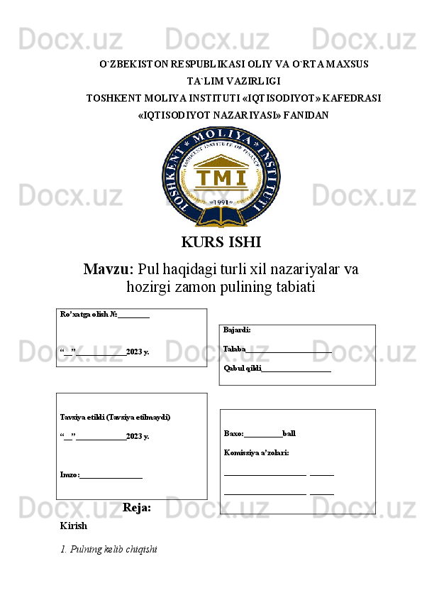 O`ZBEKISTON RESPUBLIKASI OLIY VA O`RTA MAXSUS
TA`LIM VAZIRLIGI
TOSHKENT MOLIYA INSTITUTI «IQTISODIYOT» KAFEDRASI
«IQTISODIYOT NAZARIYASI» FANIDAN
KURS ISHI
Mavzu:   Pul haqidagi turli xil nazariyalar va
hozirgi zamon pulining  tabiati
 
Reja:
Kirish   
1. Pulning kelib chiqishi  
             Ro’xatga olish  № ________
“__”_____________2023 y. Bajardi:
Talaba______________________
Qabul qildi__________________
Tavsiya etildi (Tavsiya etilmaydi )
“__”_____________2023 y.
Imzo:________________ Baxo:__________ball
Komissiya a’zolari:
_____________________  ______
_____________________  ______ 