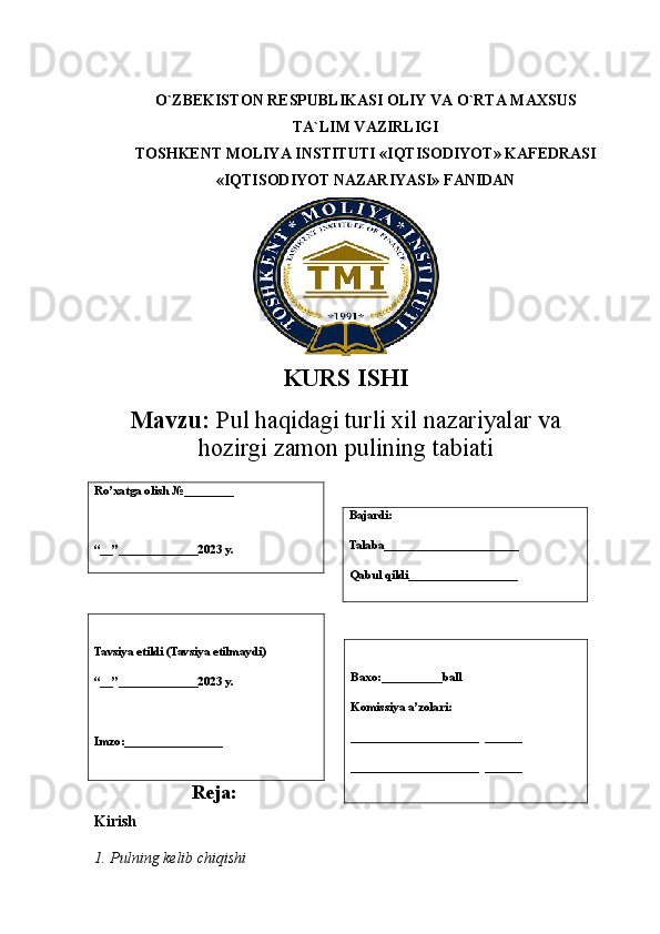 O`ZBEKISTON RESPUBLIKASI OLIY VA O`RTA MAXSUS
TA`LIM VAZIRLIGI
TOSHKENT MOLIYA INSTITUTI «IQTISODIYOT» KAFEDRASI
«IQTISODIYOT NAZARIYASI» FANIDAN
KURS ISHI
Mavzu:   Pul haqidagi turli xil nazariyalar va
hozirgi zamon pulining  tabiati
 
Reja:
Kirish   
1. Pulning kelib chiqishi  
             Ro’xatga olish  № ________
“__”_____________2023 y. Bajardi:
Talaba______________________
Qabul qildi__________________
Tavsiya etildi (Tavsiya etilmaydi )
“__”_____________2023 y.
Imzo:________________ Baxo:__________ball
Komissiya a’zolari:
_____________________  ______
_____________________  ______