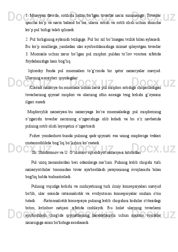 1. Muayyan davrda, sotilishi lozim bo’lgan tovarlar narxi summasiga. Tovarlar
qancha ko’p va narxi  baland bo’lsa, ularni sotish  va sotib olish uchun shuncha
ko’p pul birligi talab qilinadi. 
2. Pul birligining aylanish tezligiga. Pul bir xil bo’lmagan tezlik bilan aylanadi.
Bu   ko’p   omillarga,   jumladan   ular   ayriboshlanishiga   xizmat   qilayotgan   tovarlar
3.   Muomala   uchun   zarur   bo’lgan   pul   miqdori   puldan   to’lov   vositasi   sifatida
foydalanishga ham bog’liq. 
  Iqtisodiy   fonda   pul   muomalasi   to’g’risida   bir   qator   nazariyalar   mavjud.
Ularning asosiylari quyidagilar: 
Klassik nazariya-bu muomala uchun zarur pul miqdori sotishga chiqariladigan
tovarlarning   qiymat   miqdori   va   ularning   oltin   asosiga   teng   kelishi   g’oyasini
ilgari suradi 
Miqdoriylik   nazariyasi-bu   nazariyaga   ko’ra   muomaladagi   pul   miqdorining
o’zgarishi   tovarlar   narxining   o’zgarishiga   olib   keladi   va   bu   o’z   navbatida
pulning sotib olish layoqatini o’zgartiradi 
Fisher   yondashuvi-bunda   pulning   qadr-qiymati   esa   uning   miqdoriga   teskari
mutanosiblikda bog’liq bo’lishini ko’rsatadi. 
Sh. Shodmonov va U. G’ulomov iqtisodiyot nazariyasi kitobidan
  Pul   uzoq   zamonlardan   beri   odamlarga   ma’lum.   Pulning   kelib   chiqishi   turli
nazariyotchilar   tomonidan   tovar   ayirboshlash   jarayonining   rivojlanishi   bilan
bog'liq holda tushuntiriladi.
  Pulning   vujudga   kelishi   va   mohiyatining   turli   ilmiy   konsepsiyalari   mavjud
bo'lib,   ular   orasida   ratsionalistik   va   evolyutsion   konsepsiyalar   muhim   o'rin
tutadi.         -Ratsionalistik konsepsiya pulning kelib chiqishini kishilar o'rtasidagi
bitim,   kelishuv   natijasi   sifatida   izohlaydi.   Bu   holat   ularning   tovarlarni
ayirboshlash   chog'ida   qiymatlaming   harakatlanishi   uchun   maxsus   vositalar
zaniriigiga amin bo'lishiga asoslanadi.