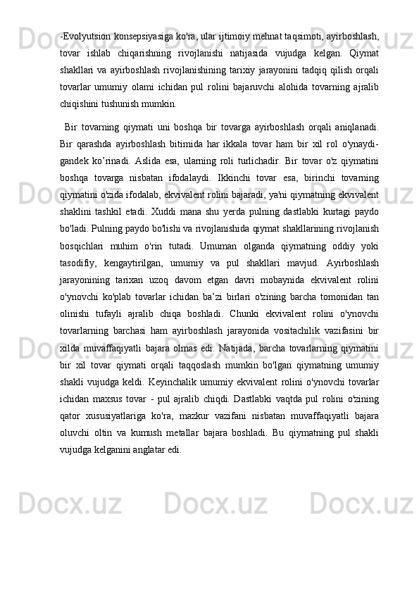 -Evolyutsion konsepsiyasiga ko'ra, ular ijtimoiy mehnat taqsimoti, ayirboshlash,
tovar   ishlab   chiqarishning   rivojlanishi   natijasida   vujudga   kelgan.   Qiymat
shakllari   va   ayirboshlash   rivojlanishining   tarixiy   jarayonini   tadqiq  qilish   orqali
tovarlar   umumiy   olami   ichidan   pul   rolini   bajaruvchi   alohida   tovarning   ajralib
chiqishini tushunish mumkin. 
Bir   tovarning   qiymati   uni   boshqa   bir   tovarga   ayirboshlash   orqali   aniqlanadi.
Bir   qarashda   ayirboshlash   bitimida   har   ikkalа   tovar   ham   bir   xil   rol   o'ynaydi-
gandek   ko’rinadi.   Aslida   esa,   ularning   roli   turlichadir.   Bir   tovar   o'z   qiymatini
boshqa   tovarga   nisbatan   ifodalaydi.   Ikkinchi   tovar   esa,   birinchi   tovarning
qiymatini o'zida ifodalab, ekvivalent rolini bajaradi, ya'ni qiymatning ekvivalent
shaklini   tashkil   etadi.   Xuddi   mana   shu   yerda   pulning   dastlabki   kurtagi   paydo
bo'ladi. Pulning paydo bo'lishi va rivojlanishida qiymat shakllarining rivojlanish
bosqichlari   muhim   o'rin   tutadi.   Umuman   olganda   qiymatning   oddiy   yoki
tasodifiy,   kengaytirilgan,   umumiy   va   pul   shakllari   mavjud.   Ayirboshlash
jarayonining   tarixan   uzoq   davom   etgan   davri   mobaynida   ekvivalent   rolini
o'ynovchi   ko'plab   tovarlar   ichidan   ba’zi   birlari   o'zining   barcha   tomonidan   tan
olinishi   tufayli   ajralib   chiqa   boshladi.   Chunki   ekvivalent   rolini   o'ynovchi
tovarlarning   barchasi   ham   ayirboshlash   jarayonida   vositachilik   vazifasini   bir
xilda   muvaffaqiyatli   bajara   olmas   edi.   Natijada,   barcha   tovarlarning   qiymatini
bir   xil   tovar   qiymati   orqali   taqqoslash   mumkin   bo'lgan   qiymatning   umumiy
shakli   vujudga   keldi.   Keyinchalik   umumiy   ekvivalent   rolini   o'ynovchi   tovarlar
ichidan   maxsus   tovar   -   pul   ajralib   chiqdi.   Dastlabki   vaqtda   pul   rolini   o'zining
qator   xususiyatlariga   ko'ra,   mazkur   vazifani   nisbatan   muvaffaqiyatli   bajara
oluvchi   oltin   va   kumush   metallar   bajara   boshladi.   Bu   qiymatning   pul   shakli
vujudga kelganini anglatar edi.
     