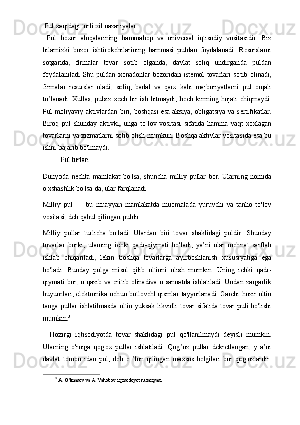   Pul xaqidagi turli xil nazariyalar 
  Pul   bozor   aloqalarining   hammabop   va   universal   iqtisodiy   vositasidir.   Biz
bilamizki   bozor   ishtirokchilarining   hammasi   puldan   foydalanadi.   Resurslarni
sotganda,   firmalar   tovar   sotib   olganda,   davlat   soliq   undirganda   puldan
foydalaniladi   Shu   puldan   xonadonlar   bozoridan   istemol   tovarlari   sotib   olinadi,
firmalar   resurslar   oladi,   soliq,   badal   va   qarz   kabi   majburiyatlarni   pul   orqali
to’lanadi. Xullas, pulsiz xech bir ish bitmaydi, hech kimning hojati chiqmaydi.
Pul moliyaviy aktivlardan biri, boshqasi  esa aksiya, obligatsiya va sertifikatlar.
Biroq   pul   shunday   aktivki,   unga   to’lov   vositasi   sifatida   hamma   vaqt   xoxlagan
tovarlarni va xizmatlarni sotib olish mumkun. Boshqa aktivlar vositasida esa bu
ishni bajarib bo'lmaydi. 
          Pul turlari 
Dunyoda   nechta   mamlakat   bo'lsa,   shuncha   milliy   pullar   bor.   Ularning   nomida
o'xshashlik bo'lsa-da, ular farqlanadi. 
Milliy   pul   —   bu   muayyan   mamlakatda   muomalada   yuruvchi   va   tanho   to'Iov
vositasi, deb qabul qilingan puldir. 
Milliy   pullar   turlicha   bo'ladi.   Ulardan   biri   tovar   shaklidagi   puldir.   Shunday
tovarlar   borki,   ularning   ichki   qadr-qiymati   bo'ladi,   ya’ni   ular   mehnat   sarflab
ishlab   chiqariladi,   lekin   boshqa   tovarlarga   ayirboshlanish   xususiyatiga   ega
bo'ladi.   Bunday   pulga   misol   qilib   oltinni   olish   mumkin.   Uning   ichki   qadr-
qiymati  bor, u  qazib va  eritib olinadiva  u sanoatda   ishlatiladi. Undan  zargarlik
buyumlari, elektronika uchun butlovchl qismlar tayyorlanadi. Garchi hozir oltin
tanga  pullar   ishlatilmasda  oltin yuksak   likvidli   tovar   sifatida tovar   puli   bo'lishi
mumkin. 3
Hozirgi   iqtisodiyotda   tovar   shaklidagi   pul   qo'llanilmaydi   deyisli   mumkin.
Ularning   o'rniga   qog'oz   pullar   ishlatiladi.   Qog’oz   pullar   dekretlangan,   y   a’ni
davlat   tomon   idan   pul,   deb   e   ’lon   qilingan   maxsus   belgilari   bor   qog'ozlardir.
3
  A. O’lmasov va A. Vahobov iqtisodoyot nazariyasi  