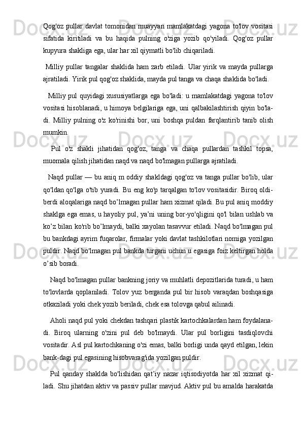 Qog'oz   pullar   davlat   tomonidan   muayyan   mamlakatdagi   yagona   to'lov   vositasi
sifatida   kiritiladi   va   bu   haqida   pulning   o'ziga   yozib   qo'yiladi.   Qog'oz   pullar
kupyura shakliga ega, ular har xil qiymatli bo'lib chiqariladi. 
  Milliy  pullar  tangalar  shaklida   ham  zarb  etiladi. Ular  yirik va  mayda  pullarga
ajratiladi. Yirik pul qog'oz shaklida, mayda pul tanga va chaqa shaklida bo'ladi.
   Milliy pul quyidagi xususiyatlarga ega bo'ladi: u mamlakatdagi yagona to'lov
vositasi hisoblanadi, u himoya belgilariga ega, uni qalbakilashtirish qiyin bo'la-
di.   Milliy   pulning   o'z   ko'rinishi   bor,   uni   boshqa   puldan   farqlantirib   tanib   olish
mumkin. 
    Pul   o'z   shakli   jihatidan   qog'oz,   tanga   va   chaqa   pullardan   tashkil   topsa,
muomala qilish jihatidan naqd va naqd bo'lmagan pullarga ajratiladi. 
   Naqd pullar — bu aniq m oddiy shakldagi  qog'oz va tanga pullar bo'lib, ular
qo'ldan qo'lga o'tib yuradi. Bu eng ko'p tarqalgan to'lov vositasidir. Biroq oldi-
berdi aloqalariga naqd bo’lmagan pullar ham xizmat qiladi. Bu pul aniq moddiy
shaklga ega emas, u hayoliy pul, ya’ni uning bor-yo'qligini qo'l bilan ushlab va
ko’z bilan ko'rib bo’lmaydi, balki xayolan tasavvur etiladi. Naqd bo'lmagan pul
bu bankdagi ayrim fuqarolar, firmalar yoki davlat tashkilotlari nomiga yozilgan
puldir. Naqd bo'lmagan pul bankda turgani uchun u egasiga foiz keltirgan holda
o’sib boradi. 
Naqd bo'lmagan pullar bankning joriy va muhlatli depozitlarida turadi, u ham
to'lovlarda  qoplaniladi.   Tolov   yuz  berganda   pul   bir   hisob   varaqdan   boshqasiga
otkaziladi yoki chek yozib beriladi, chek esa tolovga qabul ailinadi. 
Aholi naqd pul yoki chekdan tashqari plastik kartochkalardan ham foydalana-
di.   Biroq   ularning   o'zini   pul   deb   bo'lmaydi.   Ular   pul   borligini   tasdiqlovchi
vositadir. Asl pul kartochkaning o'zi emas, balki borligi unda qayd etilgan, lekin
bank-dagi pul egasining hisobvarag'ida yozilgan puldir. 
Pul   qanday   shaklda   bo'lishidan   qat’iy   nazar   iqtisodiyotda   har   xil   xizmat   qi-
ladi. Shu jihatdan aktiv va passiv pullar mavjud. Aktiv pul bu amalda harakatda