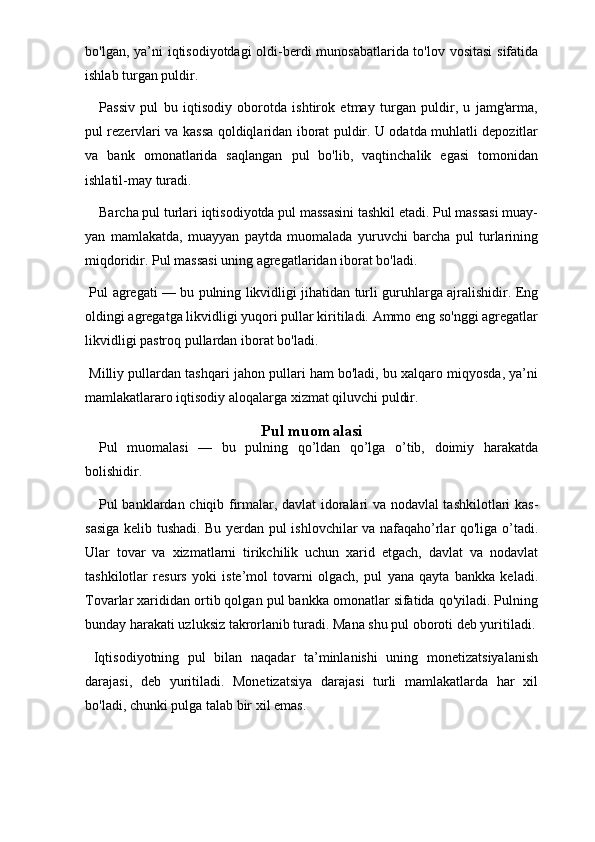 bo'lgan, ya’ni iqtisodiyotdagi oldi-berdi  munosabatlarida to'lov vositasi  sifatida
ishlab turgan puldir. 
Passiv   pul   bu   iqtisodiy   oborotda   ishtirok   etmay   turgan   puldir,   u   jamg'arma,
pul rezervlari va kassa qoldiqlaridan iborat puldir. U odatda muhlatli depozitlar
va   bank   omonatlarida   saqlangan   pul   bo'lib,   vaqtinchalik   egasi   tomonidan
ishlatil-may turadi. 
Barcha pul turlari iqtisodiyotda pul massasini tashkil etadi. Pul massasi muay-
yan   mamlakatda,   muayyan   paytda   muomalada   yuruvchi   barcha   pul   turlarining
miqdoridir. Pul massasi uning agregatlaridan iborat bo'ladi.
  Pul agregati — bu pulning likvidligi jihatidan turli guruhlarga ajralishidir. Eng
oldingi agregatga likvidligi yuqori pullar kiritiladi. Ammo eng so'nggi agregatlar
likvidligi pastroq pullardan iborat bo'ladi. 
 Milliy pullardan tashqari jahon pullari ham bo'ladi, bu xalqaro miqyosda, ya’ni
mamlakatlararo iqtisodiy aloqalarga xizmat qiluvchi puldir. 
Pul muomalasi
Pul   muomalasi   —   bu   pulning   qo’ldan   qo’lga   o’tib,   doimiy   harakatda
bolishidir. 
Pul banklardan chiqib firmalar, davlat idoralari va nodavlal tashkilotlari kas-
sasiga kelib tushadi. Bu yerdan pul ishlovchilar va nafaqaho’rlar qo'liga o’tadi.
Ular   tovar   va   xizmatlarni   tirikchilik   uchun   xarid   etgach,   davlat   va   nodavlat
tashkilotlar   resurs   yoki   iste’mol   tovarni   olgach,   pul   yana   qayta   bankka   keladi.
Tovarlar xarididan ortib qolgan pul bankka omonatlar sifatida qo'yiladi. Pulning
bunday harakati uzluksiz takrorlanib turadi. Mana shu pul oboroti deb yuritiladi.
  Iqtisodiyotning   pul   bilan   naqadar   ta’minlanishi   uning   monetizatsiyalanish
darajasi,   deb   yuritiladi.   Monetizatsiya   darajasi   turli   mamlakatlarda   har   xil
bo'ladi, chunki pulga talab bir xil emas.  