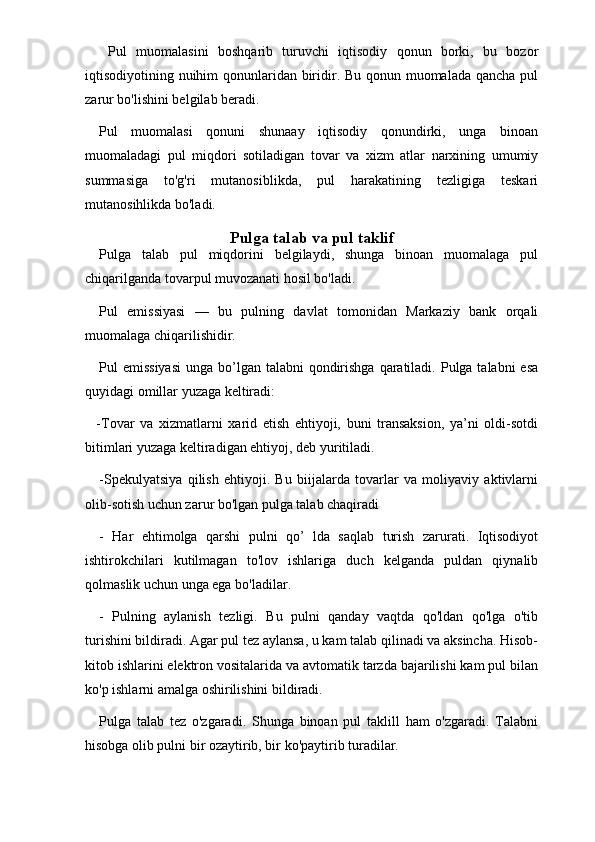 Pul   muomalasini   boshqarib   turuvchi   iqtisodiy   qonun   borki,   bu   bozor
iqtisodiyotining nuihim  qonunlaridan biridir. Bu qonun muomalada qancha pul
zarur bo'lishini belgilab beradi. 
Pul   muomalasi   qonuni   shunaay   iqtisodiy   qonundirki,   unga   binoan
muomaladagi   pul   miqdori   sotiladigan   tovar   va   xizm   atlar   narxining   umumiy
summasiga   to'g'ri   mutanosiblikda,   pul   harakatining   tezligiga   teskari
mutanosihlikda bo'ladi.
Pulga talab va pul taklif
Pulga   talab   pul   miqdorini   belgilaydi,   shunga   binoan   muomalaga   pul
chiqarilganda tovarpul muvozanati hosil bo'ladi. 
Pul   emissiyasi   —   bu   pulning   davlat   tomonidan   Markaziy   bank   orqali
muomalaga chiqarilishidir.
Pul  emissiyasi  unga bo’lgan talabni  qondirishga  qaratiladi. Pulga talabni  esa
quyidagi omillar yuzaga keltiradi: 
    -Tovar   va   xizmatlarni   xarid   etish   ehtiyoji,   buni   transaksion,   ya’ni   oldi-sotdi
bitimlari yuzaga keltiradigan ehtiyoj, deb yuritiladi. 
-Spekulyatsiya   qilish   ehtiyoji.   Bu   biijalarda   tovarlar   va   moliyaviy   aktivlarni
olib-sotish uchun zarur bo'lgan pulga talab chaqiradi
-   Har   ehtimolga   qarshi   pulni   qo’   lda   saqlab   turish   zarurati.   Iqtisodiyot
ishtirokchilari   kutilmagan   to'lov   ishlariga   duch   kelganda   puldan   qiynalib
qolmaslik uchun unga ega bo'ladilar.
-   Pulning   aylanish   tezligi.   Bu   pulni   qanday   vaqtda   qo'ldan   qo'lga   o'tib
turishini bildiradi. Agar pul tez aylansa, u kam talab qilinadi va aksincha. Hisob-
kitob ishlarini elektron vositalarida va avtomatik tarzda bajarilishi kam pul bilan
ko'p ishlarni amalga oshirilishini bildiradi.
Pulga   talab   tez   o'zgaradi.   Shunga   binoan   pul   taklill   ham   o'zgaradi.   Talabni
hisobga olib pulni bir ozaytirib, bir ko'paytirib turadilar.