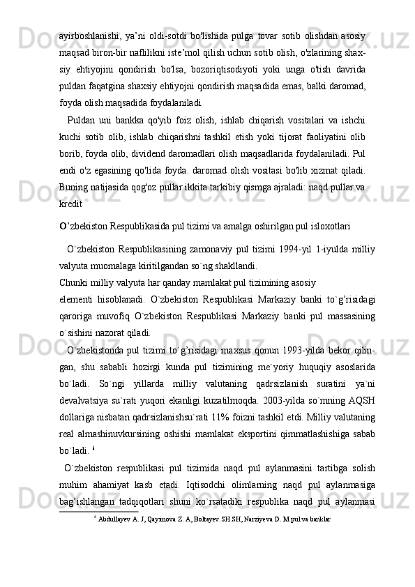 ayirboshlanishi,   ya’ni   oldi-sotdi   bo'lishida   pulga   tovar   sotib   olishdan   asosiy
maqsad biron-bir naflilikni   iste’mol qilish uchun sotib olish,   o'zlarining shax-
siy   ehtiyojini   qondirish   bo'lsa,   bozoriqtisodiyoti   yoki   unga   o'tish   davrida
puldan faqatgina shaxsiy   ehtiyojni qondirish maqsadida emas, balki daromad,
foyda   olish maqsadida foydalaniladi.
    Puldan   uni   bankka   qo'yib   foiz   olish,   ishlab   chiqarish   vositalari   va   ishchi
kuchi   sotib   olib,   ishlab   chiqarishni   tashkil   etish   yoki   tijorat   faoliyatini   olib
borib, foyda olib, dividend daromadlari olish   maqsadlarida foydalaniladi. Pul
endi  o'z   egasining qo'lida  foyda. daromad olish  vositasi  bo'lib xizmat   qiladi.
Buning natijasida qog'oz pullar ikkita tarkibiy qismga ajraladi: naqd pullar va
kredit
O ’zbekiston Respublikasida pul tizimi va amalga oshirilgan pul isloxotlari
    O`zbekiston   Respublikasining   zamonaviy   pul   tizimi   1994-yil   1-iyulda   milliy
valyuta muomalaga kiritilgandan so`ng shakllandi.
Chunki milliy valyuta har qanday mamlakat pul tizimining asosiy
elementi   hisoblanadi.   O`zbekiston   Respublikasi   Markaziy   banki   to`g’risidagi
qaroriga   muvofiq   O`zbekiston   Respublikasi   Markaziy   banki   pul   massasining
o`sishini nazorat qiladi. 
    O`zbekistonda   pul   tizimi   to`g’risidagi   maxsus   qonun   1993-yilda   bekor   qilin-
gan,   shu   sababli   hozirgi   kunda   pul   tizimining   me`yoriy   huquqiy   asoslarida
bo`ladi.   So`ngi   yillarda   milliy   valutaning   qadrsizlanish   suratini   ya`ni
devalvatsiya  su`rati  yuqori  ekanligi   kuzatilmoqda.  2003-yilda  so`mning AQSH
dollariga nisbatan qadrsizlanishsu`rati 11% foizni tashkil etdi. Milliy valutaning
real   almashinuvkursining   oshishi   mamlakat   eksportini   qimmatlashishiga   sabab
bo`ladi.  6
  O`zbekiston   respublikasi   pul   tizimida   naqd   pul   aylanmasini   tartibga   solish
muhim   ahamiyat   kasb   etadi.   Iqtisodchi   olimlarning   naqd   pul   aylanmasiga
bag’ishlangan   tadqiqotlari   shuni   ko`rsatadiki   respublika   naqd   pul   aylanmasi
6
  Abdullayev A. J, Qayimova Z. A, Boltayev.SH.SH, Narziyeva D. M  pul va banklar