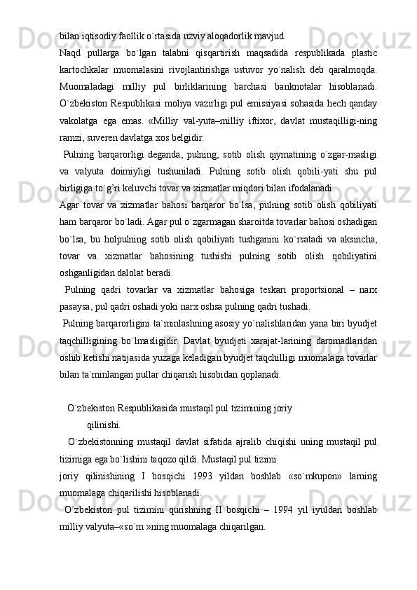 bilan iqtisodiy faollik o`rtasida uzviy aloqadorlik mavjud.
Naqd   pullarga   bo`lgan   talabni   qisqartirish   maqsadida   respublikada   plastic
kartochkalar   muomalasini   rivojlantirishga   ustuvor   yo`nalish   deb   qaralmoqda.
Muomaladagi   milliy   pul   birliklarining   barchasi   banknotalar   hisoblanadi.
O`zbekiston Respublikasi  moliya vazirligi pul emissiyasi  sohasida hech qanday
vakolatga   ega   emas.   «Milliy   val-yuta–milliy   iftixor,   davlat   mustaqilligi-ning
ramzi, suveren davlatga xos belgidir.
  Pulning   barqarorligi   deganda,   pulning,   sotib   olish   qiymatining   o`zgar-masligi
va   valyuta   doimiyligi   tushuniladi.   Pulning   sotib   olish   qobili-yati   shu   pul
birligiga to`g’ri keluvchi tovar va xizmatlar miqdori bilan ifodalanadi. 
Agar   tovar   va   xizmatlar   bahosi   barqaror   bo`lsa,   pulning   sotib   olish   qobiliyati
ham barqaror bo`ladi. Agar pul o`zgarmagan sharoitda tovarlar bahosi oshadigan
bo`lsa,   bu   holpulning   sotib   olish   qobiliyati   tushganini   ko`rsatadi   va   aksincha,
tovar   va   xizmatlar   bahosining   tushishi   pulning   sotib   olish   qobiliyatini
oshganligidan dalolat beradi.
  Pulning   qadri   tovarlar   va   xizmatlar   bahosiga   teskari   proportsional   –   narx
pasaysa, pul qadri oshadi yoki narx oshsa pulning qadri tushadi.
  Pulning barqarorligini ta`minlashning asosiy yo`nalishlaridan yana biri byudjet
taqchilligining   bo`lmasligidir.   Davlat   byudjeti   xarajat-larining   daromadlaridan
oshib ketishi natijasida yuzaga keladigan byudjet taqchilligi muomalaga tovarlar
bilan ta`minlangan pullar chiqarish hisobidan qoplanadi.
    O`zbekiston Respublikasida mustaqil pul tizimining joriy
           qilinishi.
    O`zbekistonning   mustaqil   davlat   sifatida   ajralib   chiqishi   uning   mustaqil   pul
tizimiga ega bo`lishini taqozo qildi. Mustaqil pul tizimi
joriy   qilinishining   I   bosqichi   1993   yildan   boshlab   «so`mkupon»   larning
muomalaga chiqarilishi hisoblanadi.
  O`zbekiston   pul   tizimini   qurishning   II   bosqichi   –   1994   yil   iyuldan   boshlab
milliy valyuta–«so`m »ning muomalaga chiqarilgan. 