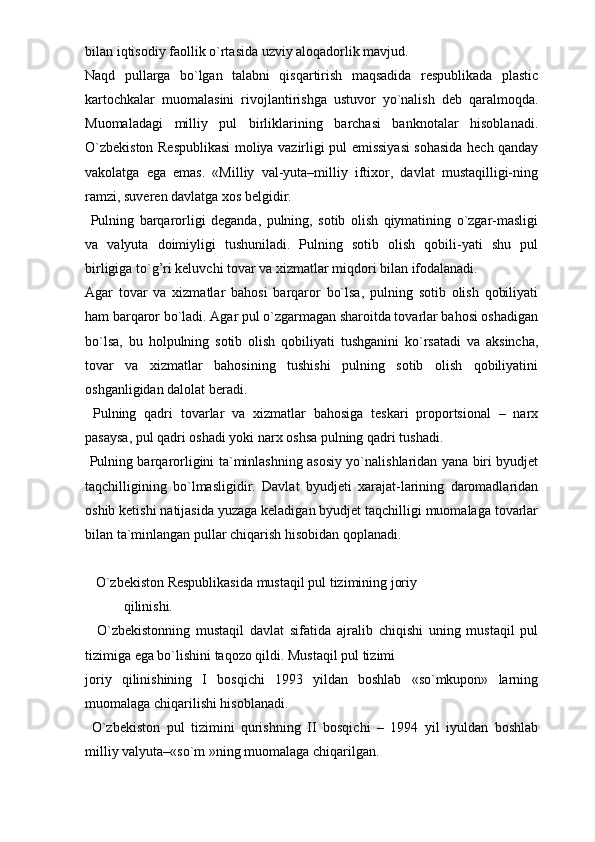 bilan iqtisodiy faollik o`rtasida uzviy aloqadorlik mavjud.
Naqd   pullarga   bo`lgan   talabni   qisqartirish   maqsadida   respublikada   plastic
kartochkalar   muomalasini   rivojlantirishga   ustuvor   yo`nalish   deb   qaralmoqda.
Muomaladagi   milliy   pul   birliklarining   barchasi   banknotalar   hisoblanadi.
O`zbekiston Respublikasi  moliya vazirligi pul emissiyasi  sohasida hech qanday
vakolatga   ega   emas.   «Milliy   val-yuta–milliy   iftixor,   davlat   mustaqilligi-ning
ramzi, suveren davlatga xos belgidir.
  Pulning   barqarorligi   deganda,   pulning,   sotib   olish   qiymatining   o`zgar-masligi
va   valyuta   doimiyligi   tushuniladi.   Pulning   sotib   olish   qobili-yati   shu   pul
birligiga to`g’ri keluvchi tovar va xizmatlar miqdori bilan ifodalanadi. 
Agar   tovar   va   xizmatlar   bahosi   barqaror   bo`lsa,   pulning   sotib   olish   qobiliyati
ham barqaror bo`ladi. Agar pul o`zgarmagan sharoitda tovarlar bahosi oshadigan
bo`lsa,   bu   holpulning   sotib   olish   qobiliyati   tushganini   ko`rsatadi   va   aksincha,
tovar   va   xizmatlar   bahosining   tushishi   pulning   sotib   olish   qobiliyatini
oshganligidan dalolat beradi.
  Pulning   qadri   tovarlar   va   xizmatlar   bahosiga   teskari   proportsional   –   narx
pasaysa, pul qadri oshadi yoki narx oshsa pulning qadri tushadi.
  Pulning barqarorligini ta`minlashning asosiy yo`nalishlaridan yana biri byudjet
taqchilligining   bo`lmasligidir.   Davlat   byudjeti   xarajat-larining   daromadlaridan
oshib ketishi natijasida yuzaga keladigan byudjet taqchilligi muomalaga tovarlar
bilan ta`minlangan pullar chiqarish hisobidan qoplanadi.
    O`zbekiston Respublikasida mustaqil pul tizimining joriy
           qilinishi.
    O`zbekistonning   mustaqil   davlat   sifatida   ajralib   chiqishi   uning   mustaqil   pul
tizimiga ega bo`lishini taqozo qildi. Mustaqil pul tizimi
joriy   qilinishining   I   bosqichi   1993   yildan   boshlab   «so`mkupon»   larning
muomalaga chiqarilishi hisoblanadi.
  O`zbekiston   pul   tizimini   qurishning   II   bosqichi   –   1994   yil   iyuldan   boshlab
milliy valyuta–«so`m »ning muomalaga chiqarilgan.