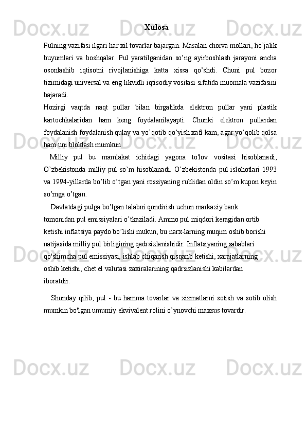 Xulosa
Pulning vazifasi ilgari har xil tovarlar bajargan. Masalan chorva mollari, ho’jalik
buyumlari   va   boshqalar.   Pul   yaratilganidan   so’ng   ayirboshlash   jarayoni   ancha
osonlashib   iqtisotni   rivojlanishiga   katta   xissa   qo’shdi.   Chuni   pul   bozor
tizimidagi universal va eng likvidli iqtisodiy vositasi sifatida muomala vazifasini
bajaradi.
Hozirgi   vaqtda   naqt   pullar   bilan   birgalikda   elektron   pullar   yani   plastik
kartochkalaridan   ham   keng   foydalanilayapti.   Chunki   elektron   pullardan
foydalanish foydalanish qulay va yo’qotib qo’yish xafi kam, agar yo’qolib qolsa
ham uni bloklash mumkun 
  Milliy   pul   bu   mamlakat   ichidagi   yagona   to'lov   vositasi   hisoblanadi,
O’zbekistonda  milliy  pul   so’m   hisoblanadi.  O’zbekistonda   pul   islohotlari   1993
va 1994-yillarda bo’lib o’tgan yani rossiyaning rublidan oldin so’m kupon keyin
so’mga o’tgan. 
Davlatdagi pulga bo’lgan talabni qondirish uchun markaziy bank 
tomonidan pul emissiyalari o’tkaziladi. Ammo pul miqdori keragidan ortib 
ketishi inflatsiya paydo bo’lishi mukun, bu narx-larning muqim oshib borishi 
natijasida milliy pul birligining qadrsizlanishidir. Inflatsiyaning sabablari 
qo'shimcha pul emissiyasi, ishlab chiqarish qisqarib ketishi, xarajatlarning 
oshib ketishi, chet el valutasi zaxiralarining qadrsizlanishi kabilardan 
iboratdir. 
Shunday   qilib,   pul   -   bu   hamma   tovarlar   va   xizmatlarni   sotish   va   sotib   olish
mumkin bo'lgan umumiy ekvivalent rolini o’ynovchi maxsus tovardir.