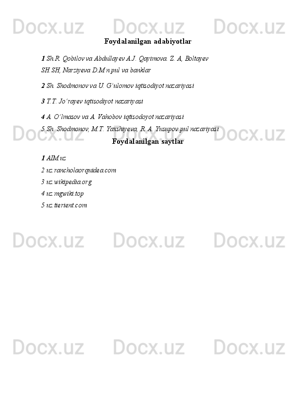 Foydalanilgan adabiyotlar
1   Sh.R. Qobilov va Abdullayev A.J. Qayimova. Z. A, Boltayev
SH.SH, Narziyeva D.M n pul va banklar
2  Sh. Shodmonov va U. G’ulomov iqtisodiyot nazariyasi 
3  T.T. Jo’rayev iqtisodiyot nazariyasi 
4  A. O’lmasov   va A .  Vahobov   iqtisodoyot nazariyasi 
5  Sh. Shodmonov, M.T. Yaxshiyeva, R. A. Yusupov pul nazariyas i
Foydalanilgan saytlar
1  AIM.uz 
2 uz.rancholaorquidea.com
3 uz.wikipedia.org
4 uz.mgwiki.top
5 uz.tierient.com 