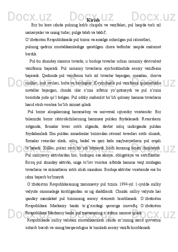 Kirish
  Biz   bu   kurs   ishida   pulning   kelib   chiqishi   va   vazifalari,   pul   haqida   turli   xil
nazariyalar va uning turlar, pulga talab va taklif, 
O’zbekiston Respublikasida pul tizimi va amalga oshirilgan pul isloxotlari ,  
p ulning   qadrini   mustahkamlashga   qaratilgan   chora   tadbirlar   xaqida   malumot
berdik.
Pul-bu shund а y maxsus tov а rki, u b о shq а   t о v а rl а r uchun umumiy ekviv а lent
v а zif а sini   b а j а r а di .   Pul   umumiy   t о v а rl а rni   а yirb о shl а shd а   а s о siy   vazif а sini
b а j а r а di.   Q а dimd а   pul   v а zif а sini   turli   xil   t о v а rl а r   b а j а rg а n,   m а s а lan,   ch о rv а
m о ll а ri, m о l teril а ri, b о lt а  v а  b о shq а l а r. Keyinch а lik pul v а zif а sini qimm а tb а h о
met а ll а r   b а j а rg а n,   chunki   ul а r   о ’zini   sif а tini   y о ’q о tm а ydi   v а   pul   о ’rnini
b о sishd а   jud а   q о ’l kelg а n. Pul   о ddiy m а hsul о t b о ’lib q о lm а y h а mm а   t о v а rl а rni
h а rid etish v о sit а si b о ’lib xizm а t qil а di.
  Pul   bozor   aloqalarining   hammabop   va   universal   iqtisodiy   vositasidir.   Biz
bilamizki   bozor   ishtirokchilarining   hammasi   puldan   foydalanadi.   Resurslarni
sotganda,   firmalar   tovar   sotib   olganda,   davlat   soliq   undirganda   puldan
foydalaniladi   Shu   puldan   xonadonlar   bozoridan   istemol   tovarlari   sotib   olinadi,
firmalar   resurslar   oladi,   soliq,   badal   va   qarz   kabi   majburiyatlarni   pul   orqali
to’lanadi. Xullas, pulsiz xech bir ish bitmaydi, hech kimning hojati chiqmaydi.
Pul moliyaviy aktivlardan biri, boshqasi  esa aksiya, obligatsiya va sertifikatlar.
Biroq   pul   shunday   aktivki,   unga   to’lov   vositasi   sifatida   hamma   vaqt   xoxlagan
tovarlarni va xizmatlarni sotib olish mumkun. Boshqa aktivlar vositasida esa bu
ishni bajarib bo'lmaydi. 
  O`zbekiston   Respublikasining   zamonaviy   pul   tizimi   1994-yil   1-iyulda   milliy
valyuta   muomalaga   kiritilgandan   so`ng   shakllandi.   Chunki   milliy   valyuta   har
qanday   mamlakat   pul   tizimining   asosiy   elementi   hisoblanadi.   O`zbekiston
Respublikasi   Markaziy   banki   to`g’risidagi   qaroriga   muvofiq   O`zbekiston
Respublikasi Markaziy banki pul massasining o`sishini nazorat qiladi. 
  Respublikada   milliy   valutani   mustahkamlash   ishida   so’mning   xarid   quvvatini
oshirib borish va uning barqarorligini ta’minlash asosiy vazifa hisoblanadi. 