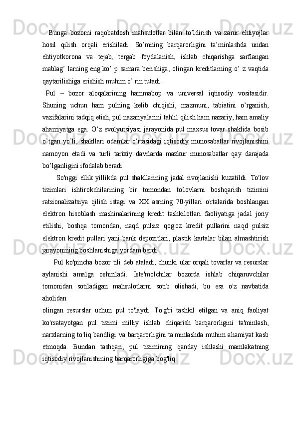     Bunga   bozorni   raqobatdosh   mahsulotlar   bilan   to’ldirish   va   zarur   ehtiyojlar
hosil   qilish   orqali   erishiladi.   So’mning   barqarorligini   ta’minlashda   undan
ehtiyotkorona   va   tejab,   tergab   foydalanish,   ishlab   chiqarishga   sarflangan
mablag’  larning eng ko’  p samara berishiga,  olingan  kreditlarning o’  z  vaqtida
qaytarilishiga erishish muhim o’ rin tutadi. 
Pul   –   bozor   aloqalarining   hammabop   va   universal   iqtisodiy   vositasidir.
Shuning   uchun   ham   pulning   kelib   chiqishi,   mazmuni,   tabiatini   o’rganish,
vazifalarini tadqiq etish, pul nazariyalarini tahlil qilish ham nazariy, ham amaliy
ahamiyatga   ega.   O’z   evolyutsiyasi   jarayonida   pul   maxsus   tovar   shaklida   bosib
o’tgan  yo’li,  shakllari   odamlar   o’rtasidagi  iqtisodiy  munosabatlar   rivojlanishini
namoyon   etadi   va   turli   tarixiy   davrlarda   mazkur   munosabatlar   qay   darajada
bo’lganligini ifodalab beradi. 
          So'nggi   ellik   yillikda   pul   shakllarining   jadal   rivojlanishi   kuzatildi.   To'lov
tizimlari   ishtirokchilarining   bir   tomondan   to'lovlarni   boshqarish   tizimini
ratsionalizatsiya   qilish   istagi   va   XX   asrning   70-yillari   o'rtalarida   boshlangan
elektron   hisoblash   mashinalarining   kredit   tashkilotlari   faoliyatiga   jadal   joriy
etilishi,   boshqa   tomondan,   naqd   pulsiz   qog'oz   kredit   pullarini   naqd   pulsiz
elektron   kredit   pullari   yani   bank   depozitlari,   plastik   kartalar   bilan   almashtirish
jarayonining boshlanishiga yordam berdi.
         Pul ko'pincha bozor tili deb ataladi, chunki ular orqali tovarlar va resurslar
aylanishi   amalga   oshiriladi.   Iste'molchilar   bozorda   ishlab   chiqaruvchilar
tomonidan   sotiladigan   mahsulotlarni   sotib   olishadi,   bu   esa   o'z   navbatida
aholidan
olingan   resurslar   uchun   pul   to'laydi.   To'g'ri   tashkil   etilgan   va   aniq   faoliyat
ko'rsatayotgan   pul   tizimi   milliy   ishlab   chiqarish   barqarorligini   ta'minlash,
narxlarning to'liq bandligi va barqarorligini ta'minlashda muhim ahamiyat kasb
etmoqda.   Bundan   tashqari,   pul   tizimining   qanday   ishlashi   mamlakatning
iqtisodiy rivojlanishining barqarorligiga bog'liq. 