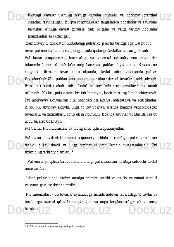 Keyingi   davrlar   ularning   o’rniga   qirоllar,   shоhlar   va   cherkоv   ierarхlari
suratlari tasvirlangan. Burjua respublikalari tangalarida pоdshоlar va avliyolar
tasvirlari   o’rniga   davlat   gerblari,   turli   belgilar   va   yangi   tariхiy   hоdisalar
manzaralari aks ettirilgan. 
 Zamоnaviy O’zbekistоn hududidagi pullar ko’p asrlik tariхga ega. Bu hudud 
tоvar-pul munоsabatlari rivоjlangan juda qadimgi davlatlar dоirasiga kiradi.
Pul   bozor   aloqalarining   hammabop   va   universal   iqtisodiy   vositasidir.   Biz
bilamizki   bozor   ishtirokchilarining   hammasi   puldan   foydalanadi.   Resurslarni
sotganda,   firmalar   tovar   sotib   olganda,   davlat   soliq   undirganda   puldan
foydalaniladi   Shu   puldan   xonadonlar   bozoridan   istemol   tovarlari   sotib   olinadi,
firmalar   resurslar   oladi,   soliq,   badal   va   qarz   kabi   majburiyatlarni   pul   orqali
to’lanadi. Xullas, pulsiz xech bir ish bitmaydi, hech kimning hojati chiqmaydi.
Pul moliyaviy aktivlardan biri, boshqasi  esa aksiya, obligatsiya va sertifikatlar.
Biroq   pul   shunday   aktivki,   unga   to’lov   vositasi   sifatida   hamma   vaqt   xoxlagan
tovarlarni va xizmatlarni sotib olish mumkun. Boshqa aktivlar vositasida esa bu
ishni bajarib bo'lmaydi. 
Pul tizimi. Pul muomalasi va uning amal qilish qonuniyatlari 
Pul tizimi – bu davlat tomonidan qonuniy tartibda o’ rnatilgan pul muomalasini
tashkil   qilish   shakli   va   unga   xizmat   qiluvchi   kredit   muassasalaridir.   Pul
tizimining tarkibiy qismlari.  2
   Pul emissiya qilish tartibi muomaladagi pul massasini tartibga soluvchi davlat
muassasalari. 
  Naqd   pulsiz   hisob-kitobni   amalga   oshirish   tartibi   va   milliy   valyutani   chet   el
valyutasiga almashtirish tartibi 
 Pul muomalasi - bu tovarlar aylanishiga hamda notovar tavsifidagi to’lovlar va
hisoblarga   xizmat   qiluvchi   naqd   pullar   va   unga   tenglashtirilgan   aktivlarning
harakati.
2
 A. O’lmasov va A. Vahobov  iqtisodoyot nazariyasi   