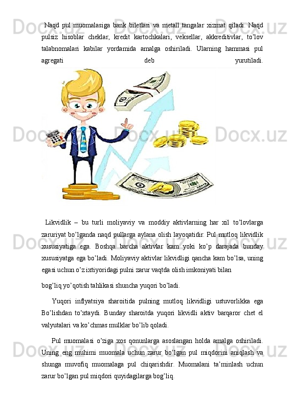   Naqd   pul   muomalasiga   bank   biletlari   va   metall   tangalar   xizmat   qiladi.   Naqd
pulsiz   hisoblar   cheklar,   kredit   kartochkalari,   veksellar,   akkreditivlar,   to’lov
talabnomalari   kabilar   yordamida   amalga   oshiriladi.   Ularning   hammasi   pul
agregati   deb   yurutiladi.
  Likvidlik   –   bu   turli   moliyaviy   va   moddiy   aktivlarning   har   xil   to’lovlarga
zaruriyat bo’lganda naqd pullarga aylana olish layoqatidir. Pul mutloq likvidlik
xususiyatiga   ega.   Boshqa   barcha   aktivlar   kam   yoki   ko’p   darajada   bunday
xususiyatga ega bo’ladi. Moliyaviy aktivlar likvidligi qancha kam bo’lsa, uning
egasi uchun o’z ixtiyoridagi pulni zarur vaqtda olish imkoniyati bilan 
bog’liq yo’qotish tahlikasi shuncha yuqori bo’ladi. 
Yuqori   inflyatsiya   sharoitida   pulning   mutloq   likvidligi   ustuvorlikka   ega
Bo’lishdan   to’xtaydi.   Bunday   sharoitda   yuqori   likvidli   aktiv   barqaror   chet   el
valyutalari va ko’chmas mulklar bo’lib qoladi. 
Pul   muomalasi   o’ziga   xos   qonunlarga   asoslangan   holda   amalga   oshiriladi.
Uning   eng   muhimi   muomala   uchun   zarur   bo’lgan   pul   miqdorini   aniqlash   va
shunga   muvofiq   muomalaga   pul   chiqarishdir.   Muomalani   ta’minlash   uchun
zarur bo’lgan pul miqdori quyidagilarga bog’liq.  