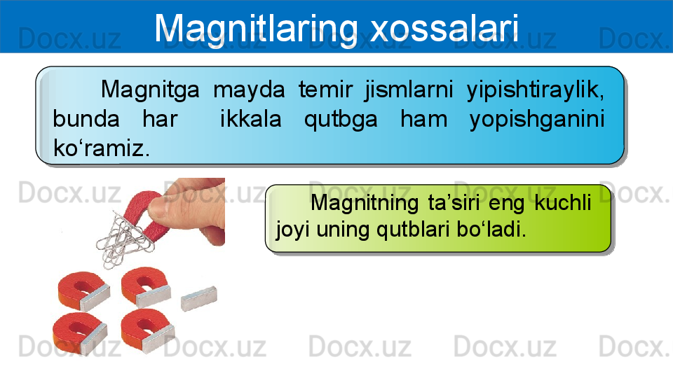 Magnitlaring xossalari
        Magnitga  mayda  temir  jismlarni  yipishtiraylik, 
bunda  har    ikkala  qutbga  ham  yopishganini 
ko‘ramiz. 
        Magnitning  ta’siri  eng  kuchli 
joyi uning qutblari bo‘ladi.    