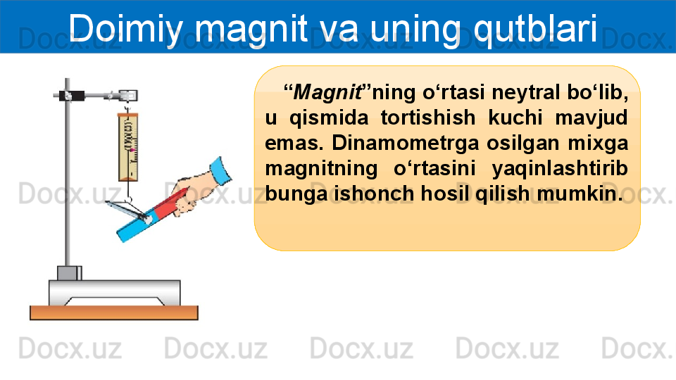 Doimiy magnit va uning qutblari 
    “ Magnit ”ning o‘rtasi neytral bo‘lib, 
u  qismida  tortishish  kuchi  mavjud 
emas.  Dinamometrga  osilgan  mixga 
magnitning  o‘rtasini  yaqinlashtirib 
bunga ishonch hosil qilish mumkin. 