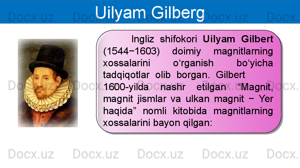 Uilyam Gilberg
          Ingliz  shifokori  Uilyam  Gilbert 
(1544−1603)  doimiy  magnitlarning 
xossalarini  o‘rganish  bo‘yicha 
tadqiqotlar  olib  borgan.  Gilbert           
1600-yilda  nashr  etilgan  “ Magnit, 
magnit  jismlar  va  ulkan  magnit  −  Yer 
haqida ”   nomli  kitobida  magnitlarning 
xossalarini bayon qilgan:  